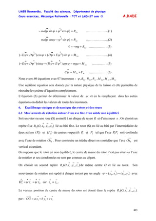 UMBB Boumerdès, Faculté des sciences, Département de physique
Cours exercices, Mécanique Rationnelle : TCT et LMD-ST sem :3
403
A.KADI
…………………(1)LxRma =+−
•••
)cossin( 2
ψψψψ
…………………(2)LyRma =−
•••
)sincos( 2
ψψψψ
0 LzRmg +−= ………………(3)
LxMEDDE =+++−
••••••
ψψψψψψ sin)(cos)( 22
…………………(4)
LyMmgaEDDE +=+−+−
••••••
ψψψψψψ cos)(sin)( 22
……………(5)
………………(6)mLzMC Γ+=
••
ψ
Nous avons 06 équations avec 07 inconnues : LzLyLxLzLyLx MMMRRR ,,,,,,ψ
Une septième équation sera donnée par la nature physique de la liaison et elle permettra de
résoudre le système d’équation complètement.
L’équation (6) permet de déterminer la valeur de ψ et en la remplaçant dans les autres
équations on déduit les valeurs de toutes les inconnues.
6. Equilibrage statique et dynamique des rotors et des roues
6.1 Mouvements de rotation autour d’un axe fixe d’un solide non équilibré
Soit un rotor ou une roue (S) assimilé à un disque de rayon R et d’épaisseur e . On choisit un
repère fixe lié au bâti fixe. Le rotor (S) est lié au bâti par l’intermédiaire de
deux paliers et de centres respectifs et tel que l’axe soit confondu
avec l’axe de rotation . Pour construire un trièdre direct on considère que l’axe est
vertical ascendant.
),,,( 0000
→→→
zyxOR
)( 1P )( 2P 1P 2P 21PP
→−
0Oz
→−
0Ox
On suppose que le rotor est non équilibré, le centre de masse du rotor n’est pas situé sur l’axe
de rotation et ses coordonnées ne sont pas connues au départ.
On choisit un second repère de même centre O et lié au rotor. Son
mouvement de rotation est repéré à chaque instant par un angle avec
car .
),,,(
→→→
ssss zyxOR
),(),( 00
→→→→
== ss yyxxψ
→•→•→
==Ω 0
0
zzss ψψ
→→
≡ 0zzs
Le vecteur position du centre de masse du rotor est donné dans le repère
par :
),,,(
→→→
ssss zyxOR
→→→→−−
++= sss zcybxaOG
 