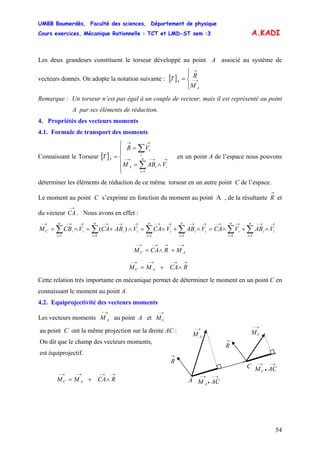 UMBB Boumerdès, Faculté des sciences, Département de physique
Cours exercices, Mécanique Rationnelle : TCT et LMD-ST sem :3
54
A.KADI
Les deux grandeurs constituent le torseur développé au point A associé au système de
vecteurs donnés. On adopte la notation suivante : [ ]
⎪⎩
⎪
⎨
⎧
= →−
→
A
A
M
RT
Remarque : Un torseur n’est pas égal à un couple de vecteur, mais il est représenté au point
A par ses éléments de réduction.
4. Propriétés des vecteurs moments
4.1. Formule de transport des moments
Connaissant le Torseur [ ] en un point A de l’espace nous pouvons
déterminer les éléments de réduction de ce même torseur en un autre point C de l’espace.
⎪
⎪
⎩
⎪⎪
⎨
⎧
∧=
=
=
∑
∑
=
→→−→−
→→
n
i
iiA
i
i
A
VABM
VR
T
1
Le moment au point C s’exprime en fonction du moment au point A , de la résultante
→
R et
du vecteur CA . Nous avons en effet :
→−
∑∑∑∑∑∑ =
→→−
=
→→−
=
→→−
=
→→−
=
→→−→−
=
→→−→−
∧+∧=∧+∧=∧+=∧=
n
i
ii
n
i
i
n
i
ii
n
i
i
n
i
ii
n
i
iiC VABVCAVABVCAVABCAVCBM
111111
)(
→−→→−→−
+∧= AC MRCAM
→→−→−→−
∧+= RCAMM AC
Cette relation très importante en mécanique permet de déterminer le moment en un point C en
connaissant le moment au point A.
4.2. Equiprojectivité des vecteurs moments
Les vecteurs moments au point A et
→−
AM
→−
CM
au point C ont la même projection sur la droite AC :
→−
•
→−
ACM A
A
→−
AM
→
R
→
R
→−
CM
C →−
•
→−
ACMC
On dit que le champ des vecteurs moments,
est équiprojectif.
→→−→−→−
∧+= RCAMM AC
 