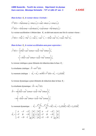 UMBB Boumerdès, Faculté des sciences, Département de physique
Cours exercices, Mécanique Rationnelle : TCT et LMD-ST sem :3
405
A.KADI
Dans la base le vecteur vitesse s’écrirait :0R
)cossin()sin(cos)( 0000
0
→→•→→•→
+−++−= yxayxbGV ψψψψψψ
))sincos()sincos()( 00
0
→••→••→
−++−= ybaxabGV ψψψψψψψψ
Le vecteur accélération s’obtient dans en dérivant encore une fois le vecteur vitesse :sR
→•••→•••→•→••→•→••→
−++−=−+−−= ssssss ybaxabxayaybxbG )()()( 22220
ψψψψψψψψγ
Dans la base le vecteur accélération aura pour expression :0R
→••••••→
⎥
⎦
⎤
⎢
⎣
⎡
−++−= 0
220
sin)(cos)()( xbaabG ψψψψψψγ
→••••••
⎥
⎦
⎤
⎢
⎣
⎡
−++−+ 0
22
cos)(sin)( ybaab ψψψψψψ
Le torseur cinétique a pour éléments de réduction dans la base :sR
La résultante cinétique : )(0
GVmP
→→
=
Le moment cinétique :
→→→→−−→→
Ω==∧+= 00
0 )()( sOGG SIOVOGm σσσ
Le torseur dynamique a pour éléments de réduction dans la base :sR
La résultante dynamique : )(0
GmD
→→
= γ
→••••••→
⎥
⎦
⎤
⎢
⎣
⎡
−++−= sxbaabmD ψψψψψψ sin)(cos)( 22
→••••••
⎥
⎦
⎤
⎢
⎣
⎡
−++−+ sybaabm ψψψψψψ cos)(sin)( 22
Le moment dynamique :
→→
→
•→→
→→
→
Ω∧Ω+Ω=∧Ω+== 000
0
000
0
0 )()( sOssOs
s
SISI
dt
d
dt
d
σ
σσ
δ
⎥
⎥
⎥
⎦
⎤
⎢
⎢
⎢
⎣
⎡
⎥
⎥
⎥
⎦
⎤
⎢
⎢
⎢
⎣
⎡
−−
−−
−−
⎥
⎥
⎥
⎦
⎤
⎢
⎢
⎢
⎣
⎡
+
⎥
⎥
⎥
⎦
⎤
⎢
⎢
⎢
⎣
⎡
⎥
⎥
⎥
⎦
⎤
⎢
⎢
⎢
⎣
⎡
−−
−−
−−
=
••••
→
ψψψ
δ 0
0
0
0
0
0
0
ss RCDE
DBF
EFA
RCDE
DBF
EFA
 