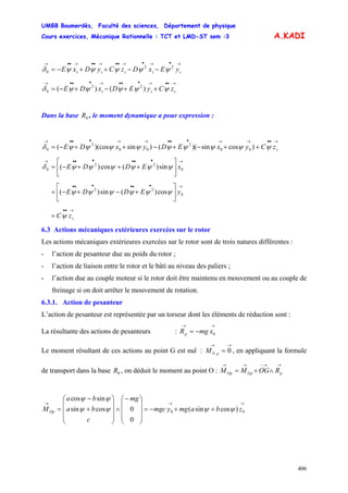 UMBB Boumerdès, Faculté des sciences, Département de physique
Cours exercices, Mécanique Rationnelle : TCT et LMD-ST sem :3
406
A.KADI
→•→•→••→••→••→
−−++−= sssss yExDzCyDxE 22
0 ψψψψψδ
→••→•••→•••→
++−+−= sss zCyEDxDE ψψψψψδ )()( 22
0
Dans la base , le moment dynamique a pour expression :0R
→••→→•••→→•••→
++−+−++−= szCyxEDyxDE ψψψψψψψψψδ )cossin)(()sin)(cos( 00
2
00
2
0
→••••••→
⎥
⎦
⎤
⎢
⎣
⎡
+++−= 0
22
0 sin)(cos)( xEDDE ψψψψψψδ
→••••••
⎥
⎦
⎤
⎢
⎣
⎡
+−+−+ 0
22
cos)(sin)( yEDDE ψψψψψψ
→••
+ szCψ
6.3 Actions mécaniques extérieures exercées sur le rotor
Les actions mécaniques extérieures exercées sur le rotor sont de trois natures différentes :
- l’action de pesanteur due au poids du rotor ;
- l’action de liaison entre le rotor et le bâti au niveau des paliers ;
- l’action due au couple moteur si le rotor doit être maintenu en mouvement ou au couple de
freinage si on doit arrêter le mouvement de rotation.
6.3.1. Action de pesanteur
L’action de pesanteur est représentée par un torseur dont les éléments de réduction sont :
La résultante des actions de pesanteurs :
→→
−= 0xmgRp
Le moment résultant de ces actions au point G est nul : , en appliquant la formule
de transport dans la base , on déduit le moment au point O :
→→
= 0pGM
0R
→→−→→
∧+= pGpOp ROGMM
→→→
++−=
⎟
⎟
⎟
⎠
⎞
⎜
⎜
⎜
⎝
⎛−
∧
⎟
⎟
⎟
⎠
⎞
⎜
⎜
⎜
⎝
⎛
+
−
= 00 )cossin(
0
0cossin
sincos
zbamgymgc
mg
c
ba
ba
MOp ψψψψ
ψψ
 
