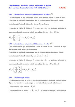 UMBB Boumerdès, Faculté des sciences, Département de physique
Cours exercices, Mécanique Rationnelle : TCT et LMD-ST sem :3
407
A.KADI
6.3.2. Action de liaison entre solide et Bâti au niveau du palier )( 1P
L’action de liaison est une force dont la ligne d’action passe par le point centre du palier.1P
Cette action est représentée par un torseur dont les éléments de réduction au point O sont :
La résultante de l’action de liaison : ,
→→→→
++= 0101011 zRyRxRR zyx
Le moment de l’action de liaison en est nul : ; en appliquant la formule de
transport, on déduit le moment au point O dans la base :
1P
→→
= 01PM
0R
→→−→→
∧+= 1111 ROPMM PO
→→→
+−=
⎟
⎟
⎟
⎠
⎞
⎜
⎜
⎜
⎝
⎛
∧
⎟
⎟
⎟
⎠
⎞
⎜
⎜
⎜
⎝
⎛
= 011011
1
1
1
1
1 0
0
yRLxRL
R
R
R
L
M xy
z
y
x
O
6.3.3. Action de liaison entre solide et Bâti au niveau du palier )( 2P
De la même manière que précédemment, l’action de liaison est une force dont la ligne
d’action passe par le point centre du palier.2P
Cette action est représentée par un torseur dont les éléments de réduction au point O sont :
La résultante de l’action de liaison : ,
→→→→
++= 0202022 zRyRxRR zyx
Le moment de l’action de liaison en est nul : ; en appliquant la formule de
transport, on déduit le moment au point O dans la base :
2P
→→
= 02PM
0R
→→−→→
∧+= 2222 ROPMM PO
→→→
+−=
⎟
⎟
⎟
⎠
⎞
⎜
⎜
⎜
⎝
⎛
∧
⎟
⎟
⎟
⎠
⎞
⎜
⎜
⎜
⎝
⎛
= 022022
2
2
2
2
2 0
0
yRLxRL
R
R
R
L
M xy
z
y
x
O
6.3.4. Action du couple moteur
Le couple moteur permet de mettre en mouvement de rotation le rotor ou le maintenir s’il est
déjà en mouvement, il est représenté par un torseur dont les éléments de réduction sont :
La résultante des forces motrices :
→→
= 0mR
Le moment résultant au point O : , le moment est porté par l’axe de rotation.
→→
Γ= 0zM mOm
 