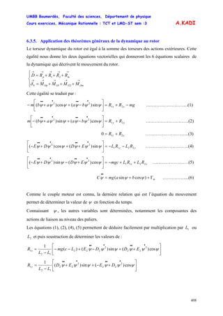 UMBB Boumerdès, Faculté des sciences, Département de physique
Cours exercices, Mécanique Rationnelle : TCT et LMD-ST sem :3
408
A.KADI
6.3.5. Application des théorèmes généraux de la dynamique au rotor
Le torseur dynamique du rotor est égal à la somme des torseurs des actions extérieures. Cette
égalité nous donne les deux équations vectorielles qui donneront les 6 équations scalaires de
la dynamique qui décrivent le mouvement du rotor.
⎪⎩
⎪
⎨
⎧
+++=
+++=
→→→→→
→→→→→
210
21
OmOOOp
mp
MMMM
RRRRD
δ
Cette égalité se traduit par :
mgRRbaabm xx −+=⎥
⎦
⎤
⎢
⎣
⎡
−++−
••••••
21
22
sin)(cos)( ψψψψψψ ……………………….(1)
yy RRbaabm 21
22
cos)(sin)( +=⎥
⎦
⎤
⎢
⎣
⎡
−++−
••••••
ψψψψψψ ………………………..(2)
zz RR 210 += ………………………..(3)
yy RLRLEDDE 2211
22
sin)(cos)( −−=⎥
⎦
⎤
⎢
⎣
⎡
+++−
••••••
ψψψψψψ ………………………..(4)
xx RLRLmgcEDDE 2211
22
cos)(sin)( ++−=⎥
⎦
⎤
⎢
⎣
⎡
+−+−
••••••
ψψψψψψ ……………………(5)
……………...(6)mbamgC Γ++=
••
)cossin( ψψψ
Comme le couple moteur est connu, la dernière relation qui est l’équation du mouvement
permet de déterminer la valeur de ψ en fonction du temps.
Connaissant ψ , les autres variables sont déterminées, notamment les composantes des
actions de liaison au niveau des paliers.
Les équations (1), (2), (4), (5) permettent de déduire facilement par multiplication par ou
et puis soustraction de déterminer les valeurs de :
1L
2L
⎥
⎦
⎤
⎢
⎣
⎡
++−+−−
−
=
••••••
ψψψψψψ cos)(sin)()(
1 2
22
2
222
12
1 EDDELcmg
LL
R x
⎥
⎦
⎤
⎢
⎣
⎡
+−++
−
=
••••••
ψψψψψψ cos)(sin)(
1 2
22
2
22
12
1 DEED
LL
R y
 