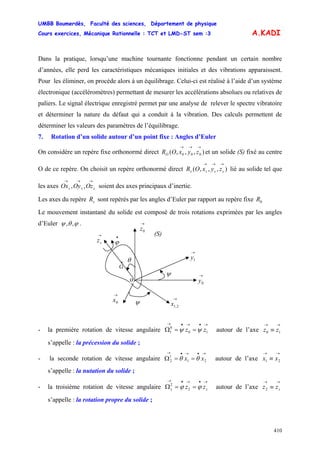 UMBB Boumerdès, Faculté des sciences, Département de physique
Cours exercices, Mécanique Rationnelle : TCT et LMD-ST sem :3
410
A.KADI
Dans la pratique, lorsqu’une machine tournante fonctionne pendant un certain nombre
d’années, elle perd les caractéristiques mécaniques initiales et des vibrations apparaissent.
Pour les éliminer, on procède alors à un équilibrage. Celui-ci est réalisé à l’aide d’un système
électronique (accéléromètres) permettant de mesurer les accélérations absolues ou relatives de
paliers. Le signal électrique enregistré permet par une analyse de relever le spectre vibratoire
et déterminer la nature du défaut qui a conduit à la vibration. Des calculs permettent de
déterminer les valeurs des paramètres de l’équilibrage.
7. Rotation d’un solide autour d’un point fixe : Angles d’Euler
On considère un repère fixe orthonormé direct et un solide (S) fixé au centre
O de ce repère. On choisit un repère orthonormé direct lié au solide tel que
les axes soient des axes principaux d’inertie.
),,,( 000
→→→
zyxORO
),,,(
→→→
ssss zyxOR
→→→
sss OzOyOx ,,
Les axes du repère sont repérés par les angles d’Euler par rapport au repère fixesR 0R
Le mouvement instantané du solide est composé de trois rotations exprimées par les angles
d’Euler ϕθψ ,, .
•
ϕ
(S)
→
0x
→
0z
→
1y
ψ
→
2,1x
→
0y
ψ
o
x
G
→
sz
θ
- la première rotation de vitesse angulaire autour de l’axe
s’appelle : la précession du solide ;
→•→•→
==Ω 10
0
1 zz ψψ
→→
≡ 10 zz
- la seconde rotation de vitesse angulaire Ω autour de l’axe
s’appelle : la nutation du solide ;
→•→•→
== 21
1
2 xx θθ
ss zz ϕϕ 2
2
→→
≡ 21 xx
- la troisième rotation de vitesse angulaire Ω autour de l’axe
s’appelle : la rotation propre du solide ;
→•→•→
==
→→
≡ szz2
 