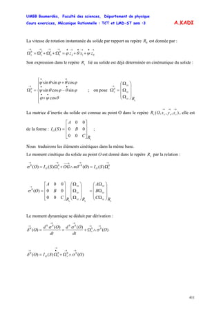 UMBB Boumerdès, Faculté des sciences, Département de physique
Cours exercices, Mécanique Rationnelle : TCT et LMD-ST sem :3
411
A.KADI
La vitesse de rotation instantanée du solide par rapport au repère est donnée par :0R
→•→•→•→→→→
++=Ω+Ω+Ω=Ω 012
0
1
1
2
20
zxzss ψθϕ
Son expression dans le repère lié au solide est déjà déterminée en cinématique du solide :sR
⎪
⎪
⎩
⎪
⎪
⎨
⎧
+
−
+
=Ω
••
••
••
→
cos
sincossin
cossinsin
0
θψϕ
ϕθϕθψ
ϕθϕθψ
s ; on pose
s
sz
sy
sx
s
R
⎟
⎟
⎟
⎠
⎞
⎜
⎜
⎜
⎝
⎛
Ω
Ω
Ω
=Ω
→
0
La matrice d’inertie du solide est connue au point O dans le repère , elle est
de la forme :
),,,(
→→→
ssss zyxOR
s
O
RC
B
A
SI
⎥
⎥
⎥
⎦
⎤
⎢
⎢
⎢
⎣
⎡
=
00
00
00
)( ;
Nous traduirons les éléments cinétiques dans la même base.
Le moment cinétique du solide au point O est donné dans le repère par la relation :sR
→→→−−→→
Ω=∧+Ω= 0000
)()()()( sOsO SIOVmOGSIOσ
s
sz
sy
sx
s
sz
sy
sx
s RC
B
A
RRC
B
A
O
⎟
⎟
⎟
⎠
⎞
⎜
⎜
⎜
⎝
⎛
Ω
Ω
Ω
=
⎟
⎟
⎟
⎠
⎞
⎜
⎜
⎜
⎝
⎛
Ω
Ω
Ω
⎥
⎥
⎥
⎦
⎤
⎢
⎢
⎢
⎣
⎡
=
→
00
00
00
)(0
σ
Le moment dynamique se déduit par dérivation :
)(
)()(
)( 00
0000
0
O
dt
Od
dt
Od
O s
→→
→→
→
∧Ω+== σ
σσ
δ
)()()( 000
1
0
OSIO sO
→→
→
•→
∧Ω+Ω= σδ
 