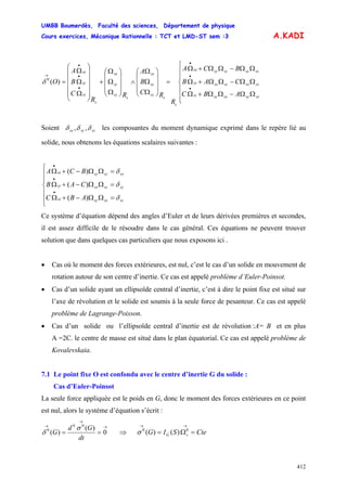 UMBB Boumerdès, Faculté des sciences, Département de physique
Cours exercices, Mécanique Rationnelle : TCT et LMD-ST sem :3
412
A.KADI
⎪
⎪
⎩
⎪
⎪
⎨
⎧
ΩΩ−ΩΩ+Ω
ΩΩ−ΩΩ+Ω
ΩΩ−ΩΩ+Ω
=
⎟
⎟
⎟
⎠
⎞
⎜
⎜
⎜
⎝
⎛
Ω
Ω
Ω
∧
⎟
⎟
⎟
⎠
⎞
⎜
⎜
⎜
⎝
⎛
Ω
Ω
Ω
+
⎟⎟
⎟
⎟
⎟
⎠
⎞
⎜⎜
⎜
⎜
⎜
⎝
⎛
Ω
Ω
Ω
=
•
•
•
•
•
•
→
sxsysxsysz
szsxszsxsy
szsyszsysx
s
s
sz
sy
sx
s
sz
sy
sx
s
sz
sy
sx
ABC
CAB
BCA
R
RC
B
A
R
R
C
B
A
O)(0
δ
Soient szsysx δδδ ,, les composantes du moment dynamique exprimé dans le repère lié au
solide, nous obtenons les équations scalaires suivantes :
⎪
⎪
⎩
⎪
⎪
⎨
⎧
=ΩΩ−+Ω
=ΩΩ−+Ω
=ΩΩ−+Ω
•
•
•
szsxsysz
syszsxsy
sxszsysx
ABC
CAB
BCA
δ
δ
δ
)(
)(
)(
Ce système d’équation dépend des angles d’Euler et de leurs dérivées premières et secondes,
il est assez difficile de le résoudre dans le cas général. Ces équations ne peuvent trouver
solution que dans quelques cas particuliers que nous exposons ici .
• Cas où le moment des forces extérieures, est nul, c’est le cas d’un solide en mouvement de
rotation autour de son centre d’inertie. Ce cas est appelé problème d’Euler-Poinsot.
• Cas d’un solide ayant un ellipsoïde central d’inertie, c’est à dire le point fixe est situé sur
l’axe de révolution et le solide est soumis à la seule force de pesanteur. Ce cas est appelé
problème de Lagrange-Poisson.
• Cas d’un solide ou l’ellipsoïde central d’inertie est de révolution :A= B et en plus
A =2C. le centre de masse est situé dans le plan équatorial. Ce cas est appelé problème de
Kovalevskaia.
7.1 Le point fixe O est confondu avec le centre d’inertie G du solide :
Cas d’Euler-Poinsot
La seule force appliquée est le poids en G, donc le moment des forces extérieures en ce point
est nul, alors le système d’équation s’écrit :
→
→
→
== 0
)(
)(
00
0
dt
Gd
G
σ
δ ⇒ CteSIG sG =Ω=
→→
00
)()(σ
 