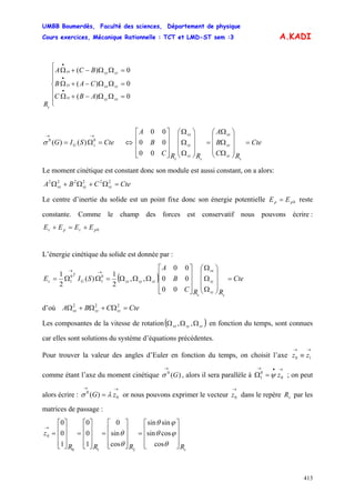 UMBB Boumerdès, Faculté des sciences, Département de physique
Cours exercices, Mécanique Rationnelle : TCT et LMD-ST sem :3
413
A.KADI
⎪
⎪
⎩
⎪
⎪
⎨
⎧
=ΩΩ−+Ω
=ΩΩ−+Ω
=ΩΩ−+Ω
•
•
•
0)(
0)(
0)(
sxsysz
szsxsy
szsysx
s
ABC
CAB
BCA
R
CteSIG sG =Ω=
→→
00
)()(σ ⇔ Cte
RC
B
A
RRC
B
A
s
sz
sy
sx
s
sz
sy
sx
s
=
⎟
⎟
⎟
⎠
⎞
⎜
⎜
⎜
⎝
⎛
Ω
Ω
Ω
=
⎟
⎟
⎟
⎠
⎞
⎜
⎜
⎜
⎝
⎛
Ω
Ω
Ω
⎥
⎥
⎥
⎦
⎤
⎢
⎢
⎢
⎣
⎡
00
00
00
Le moment cinétique est constant donc son module est aussi constant, on a alors:
CteCBA szsysx =Ω+Ω+Ω 222222
Le centre d’inertie du solide est un point fixe donc son énergie potentielle reste
constante. Comme le champ des forces est conservatif nous pouvons écrire :
0pp EE =
0pcpc EEEE +=+
L’énergie cinétique du solide est donnée par :
( ) Cte
RRC
B
A
SIE
s
sz
sy
sx
s
szsysxG
T
c =
⎟
⎟
⎟
⎠
⎞
⎜
⎜
⎜
⎝
⎛
Ω
Ω
Ω
⎥
⎥
⎥
⎦
⎤
⎢
⎢
⎢
⎣
⎡
ΩΩΩ=ΩΩ=
→→
00
00
00
,,
2
1
)(
2
1 0
1
0
1
d’où CteCBA szsysx =Ω+Ω+Ω 222
Les composantes de la vitesse de rotation( )szsysx ΩΩΩ ,, en fonction du temps, sont connues
car elles sont solutions du système d’équations précédentes.
Pour trouver la valeur des angles d’Euler en fonction du temps, on choisit l’axe
comme étant l’axe du moment cinétique , alors il sera parallèle à ; on peut
alors écrire : or nous pouvons exprimer le vecteur dans le repère par les
matrices de passage :
→→
≡ 10 zz
)(0
G
→
σ
→•→
=Ω 0
0
1 zψ
→→
= 0
0
)( zG λσ
→
0z sR
sRRRR
z
⎥
⎥
⎥
⎦
⎤
⎢
⎢
⎢
⎣
⎡
=
⎥
⎥
⎥
⎦
⎤
⎢
⎢
⎢
⎣
⎡
=
⎥
⎥
⎥
⎦
⎤
⎢
⎢
⎢
⎣
⎡
=
⎥
⎥
⎥
⎦
⎤
⎢
⎢
⎢
⎣
⎡
=
→
θ
ϕθ
ϕθ
θ
θ
cos
cossin
sinsin
cos
sin
0
1
0
0
1
0
0
210
0
 