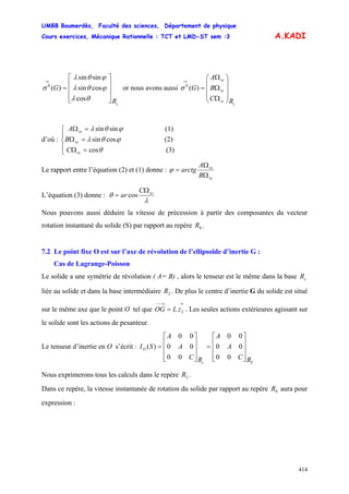 UMBB Boumerdès, Faculté des sciences, Département de physique
Cours exercices, Mécanique Rationnelle : TCT et LMD-ST sem :3
414
A.KADI
sR
G
⎥
⎥
⎥
⎦
⎤
⎢
⎢
⎢
⎣
⎡
=
→
cos
cossin
sinsin
)(0
θλ
ϕθλ
ϕθλ
σ or nous avons aussi
s
sz
sy
sx
RC
B
A
G
⎟
⎟
⎟
⎠
⎞
⎜
⎜
⎜
⎝
⎛
Ω
Ω
Ω
=
→
)(0
σ
d’où :
(3)cos
(2)cossin
(1)sinsin
⎪
⎩
⎪
⎨
⎧
=Ω
=Ω
=Ω
θ
ϕθλ
ϕθλ
sz
sy
sx
C
B
A
Le rapport entre l’équation (2) et (1) donne :
sy
sx
B
A
arctg
Ω
Ω
=ϕ
L’équation (3) donne :
λ
θ szC
ar
Ω
= cos
Nous pouvons aussi déduire la vitesse de précession à partir des composantes du vecteur
rotation instantané du solide (S) par rapport au repère .0R
7.2 Le point fixe O est sur l’axe de révolution de l’ellipsoïde d’inertie G :
Cas de Lagrange-Poisson
Le solide a une symétrie de révolution ( A= B) , alors le tenseur est le même dans la base
liée au solide et dans la base intermédiaire . De plus le centre d’inertie G du solide est situé
sur le même axe que le point O tel que . Les seules actions extérieures agissant sur
le solide sont les actions de pesanteur.
sR
2R
→→−−
= 2zLOG
Le tenseur d’inertie en O s’écrit :
2
00
00
00
00
00
00
)(
RC
A
A
RC
A
A
SI
s
O
⎥
⎥
⎥
⎦
⎤
⎢
⎢
⎢
⎣
⎡
=
⎥
⎥
⎥
⎦
⎤
⎢
⎢
⎢
⎣
⎡
=
Nous exprimerons tous les calculs dans le repère .2R
Dans ce repère, la vitesse instantanée de rotation du solide par rapport au repère aura pour
expression :
0R
 