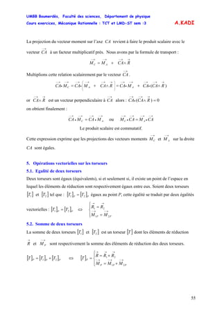 UMBB Boumerdès, Faculté des sciences, Département de physique
Cours exercices, Mécanique Rationnelle : TCT et LMD-ST sem :3
55
A.KADI
La projection du vecteur moment sur l’axe CA revient à faire le produit scalaire avec le
vecteur à un facteur multiplicatif près. Nous avons par la formule de transport :
→−
CA
→→−→−→−
∧+= RCAMM AC
Multiplions cette relation scalairement par le vecteur .
→−
CA
)(
→→−
•
→−→−
•
→−
⎟
⎟
⎟
⎠
⎞
⎜
⎜
⎜
⎝
⎛ →→−→−
•
→−→−
•
→−
∧+=∧+= RCACAMCARCAMCAMCA AAC
or est un vecteur perpendiculaire à alors :
→→−
∧ RCA
→−
CA 0)( =∧
→→−
•
→−
RCACA
on obtient finalement :
→−
•
→−→−
•
→−
= AC MCAMCA ou
→−
•
→−→−
•
→−
= CAMCAM AC
Le produit scalaire est commutatif.
Cette expression exprime que les projections des vecteurs moments sur la droite
CA sont égales.
→−→−
AC MM et
5. Opérations vectorielles sur les torseurs
5.1. Egalité de deux torseurs
Deux torseurs sont égaux (équivalents), si et seulement si, il existe un point de l’espace en
lequel les éléments de réduction sont respectivement égaux entre eux. Soient deux torseurs
et [ tel que :[ ]1T ]2T [ ] [ ]PP
TT 21 = égaux au point P, cette égalité se traduit par deux égalités
vectorielles : [ ] [ ]PP
TT 21 = ⇔
⎪⎩
⎪
⎨
⎧
=
=
→−→−
→→
21
21
PP MM
RR
5.2. Somme de deux torseurs
La somme de deux torseurs et[ ]1T [ ]2T est un torseur [ ]T dont les éléments de réduction
sont respectivement la somme des éléments de réduction des deux torseurs.
→−→
PMR et
[ ] [ ] [ ]PPP TTT 21 += ⇔ [ ]
⎪⎩
⎪
⎨
⎧
+=
+=
= →−→−→−
→→→
21
21
PPP
P
MMM
RRR
T
 