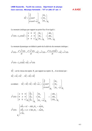 UMBB Boumerdès, Faculté des sciences, Département de physique
Cours exercices, Mécanique Rationnelle : TCT et LMD-ST sem :3
415
A.KADI
2
2
0
cos
sin
R
R
sz
sy
sx
s
⎟
⎟
⎟
⎠
⎞
⎜
⎜
⎜
⎝
⎛
Ω
Ω
Ω
=
⎥
⎥
⎥
⎥
⎦
⎤
⎢
⎢
⎢
⎢
⎣
⎡
+
=Ω
••
•
•
→
ϕθψ
θψ
θ
Le moment cinétique par rapport au point fixe O est égal à :
00
00
00
)()(
222
00
RC
A
A
RRC
A
A
SIO
sz
sy
sx
sz
sy
sx
sO
⎟
⎟
⎟
⎠
⎞
⎜
⎜
⎜
⎝
⎛
Ω
Ω
Ω
=
⎟
⎟
⎟
⎠
⎞
⎜
⎜
⎜
⎝
⎛
Ω
Ω
Ω
⎥
⎥
⎥
⎦
⎤
⎢
⎢
⎢
⎣
⎡
=Ω=
→→
σ
Le moment dynamique est déduit à partir de la dérivée du moment cinétique :
)(
))((
)(
)()(
)( 00
2
00
00
2
0000
0
O
dt
SId
O
dt
Od
dt
Od
O sO
→→
→
→→
→→
→
∧Ω+
Ω
=∧Ω+== σσ
σσ
δ
)()()( 00
2
00
OSIO sO
→→
→
•→
∧Ω+Ω= σδ
→
Ω0
2 : est la vitesse du repère par rapport au repère , il est donné par :2R 0R
→→→
Ω+Ω=Ω 0
1
1
2
0
2 ,
→→→
Ω+Ω=Ω 0
2
2
3
0
3
on déduit :
22
2
0
3
2
3
0
3
0
2
cos
sin
RR
z
sz
sy
sx
⎟
⎟
⎟
⎟
⎠
⎞
⎜
⎜
⎜
⎜
⎝
⎛
−Ω
Ω
Ω
=
⎥
⎥
⎥
⎥
⎦
⎤
⎢
⎢
⎢
⎢
⎣
⎡
=−Ω=Ω−Ω=Ω
••
•
•
→•→→→→
ϕθψ
θψ
θ
ϕ
00
00
00
)(
2
22
2
0
RC
A
A
RR
RC
A
A
O
sz
sy
sx
sz
sy
sx
sz
sy
sx
⎟
⎟
⎟
⎠
⎞
⎜
⎜
⎜
⎝
⎛
Ω
Ω
Ω
∧
⎟
⎟
⎟
⎟
⎠
⎞
⎜
⎜
⎜
⎜
⎝
⎛
−Ω
Ω
Ω
+
⎟⎟
⎟
⎟
⎟
⎠
⎞
⎜⎜
⎜
⎜
⎜
⎝
⎛
Ω
Ω
Ω
⎥
⎥
⎥
⎦
⎤
⎢
⎢
⎢
⎣
⎡
=
••
•
•
→
ϕ
δ
)(
)(
)(
2
0
⎪
⎪
⎩
⎪
⎪
⎨
⎧
Ω
Ω−ΩΩ−+Ω
Ω+ΩΩ−+Ω
=
•
••
••
→
sz
sxszsxsy
syszsysx
C
ACAA
AACA
R
O ϕ
ϕ
δ
 