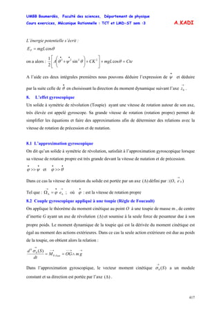 UMBB Boumerdès, Faculté des sciences, Département de physique
Cours exercices, Mécanique Rationnelle : TCT et LMD-ST sem :3
417
A.KADI
L’énergie potentielle s’écrit :
θcosmgLEP =
on a alors : CtemgLCKA =+⎥
⎦
⎤
⎢
⎣
⎡
+⎟⎟
⎠
⎞
⎜⎜
⎝
⎛
+
••
θθψθ cossin
2
1 2222
A l’aide ces deux intégrales premières nous pouvons déduire l’expression de et déduire
par la suite celle de en choisissant la direction du moment dynamique suivant l’axe .
•
ψ
•
θ
→
0z
8. L’effet gyroscopique
Un solide à symétrie de révolution (Toupie) ayant une vitesse de rotation autour de son axe,
très élevée est appelé gyroscope. Sa grande vitesse de rotation (rotation propre) permet de
simplifier les équations et faire des approximations afin de déterminer des relations avec la
vitesse de rotation de précession et de nutation.
8.1 L’approximation gyroscopique
On dit qu’un solide à symétrie de révolution, satisfait à l’approximation gyroscopique lorsque
sa vitesse de rotation propre est très grande devant la vitesse de nutation et de précession.
••
>>ψϕ et
••
>>θϕ
Dans ce cas la vitesse de rotation du solide est portée par un axe )(Δ défini par : ),( Δ
→
eO
Tel que : ; où : est la vitesse de rotation propre
→
Δ
•→
Δ =Ω eϕ
•
ϕ
8.2 Couple gyroscopique appliqué à une toupie (Règle de Foucault)
On applique le théorème du moment cinétique au point O à une toupie de masse m , de centre
d’inertie G ayant un axe de révolution )(Δ et soumise à la seule force de pesanteur due à son
propre poids. Le moment dynamique de la toupie qui est la dérivée du moment cinétique est
égal au moment des actions extérieures. Dans ce cas la seule action extérieure est due au poids
de la toupie, on obtient alors la relation :
→→−−→−
→
∧== gmOGM
dt
Sd
Fext0
0
0
)(σ
Dans l’approximation gyroscopique, le vecteur moment cinétique a un module
constant et sa direction est portée par l’axe
)(0 S
→
σ
)(Δ .
 