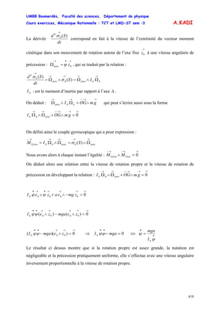 UMBB Boumerdès, Faculté des sciences, Département de physique
Cours exercices, Mécanique Rationnelle : TCT et LMD-ST sem :3
418
A.KADI
La dérivée
dt
Sd )(0
0
→
σ
correspond en fait à la vitesse de l’extrémité du vecteur moment
cinétique dans son mouvement de rotation autour de l’axe fixe à une vitesse angulaire de
précession : , qui se traduit par la relation :
→
0z
→•→
=Ω 0zprec ψ
0
0
0
)(
)( →
ΔΔ
→→→
→
Ω∧Ω=∧Ω= IS
dt
Sd
precprec σ
σ
ΔI : est le moment d’inertie par rapport à l’axe Δ .
On déduit : qui peut s’écrire aussi sous la forme
→→−−→
ΔΔ
→
∧=Ω∧Ω gmOGIprec
→→→−−→→
ΔΔ =∧+Ω∧Ω 0gmOGI prec
On défini ainsi le couple gyroscopique qui a pour expression :
0 )(
→→→→
ΔΔ
→−
Ω∧=Ω∧Ω= precprecGyros SIM σ
Nous avons alors à chaque instant l’égalité :
→→−→−
=+ 0FextGyros MM
On déduit alors une relation entre la vitesse de rotation propre et la vitesse de rotation de
précession en développant la relation :
→→→−−→→
ΔΔ =∧+Ω∧Ω 0gmOGI prec
→→→
Δ
→•→
Δ
•
Δ =−∧+∧ 000 zmgeazeI ψϕ
→→→
Δ
→→
Δ
••
Δ =∧−∧ 0)()( 00 zemgazeI ψϕ
→→→
Δ
••
Δ =∧− 0))(( 0zemgaI ψϕ ⇒ 0=−
••
Δ mgaI ψϕ ⇔ •
Δ
•
=
ϕ
ψ
I
mga
Le résultat ci dessus montre que si la rotation propre est assez grande, la nutation est
négligeable et la précession pratiquement uniforme, elle s’effectue avec une vitesse angulaire
inversement proportionnelle à la vitesse de rotation propre.
 