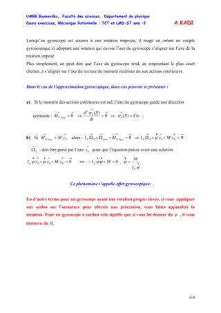 UMBB Boumerdès, Faculté des sciences, Département de physique
Cours exercices, Mécanique Rationnelle : TCT et LMD-ST sem :3
419
A.KADI
Lorsqu’un gyroscope est soumis à une rotation imposée, il réagit en créant un couple
gyroscopique et adoptant une rotation qui envoie l’axe du gyroscope s’aligner sur l’axe de la
rotation imposé.
Plus simplement, on peut dire que l’axe du gyroscope tend, en empruntant le plus court
chemin, à s’aligner sur l’axe du vecteur du moment extérieur du aux actions extérieures.
Dans le cas de l’approximation gyroscopique, deux cas peuvent se présenter :
a) Si le moment des actions extérieures est nul, l’axe du gyroscope garde une direction
constante : )(0
)(
0 0
0
0
0 CteS
dt
Sd
M Fext
=⇒=⇒=
→→
→
→→−
σ
σ
;
b) Si alors : ⇒00
→→−
= yMM Fext
→→−−→→
ΔΔ =+Ω∧Ω 00 Fextprec MI
→→→•→
ΔΔ =+∧Ω 000 xMzI ψ
: doit être porté par l’axe pour que l’équation puisse avoir une solution.
→
ΔΩ
→
0x
→→→•→•
Δ =+∧ 0000 yMzxI ψϕ ⇔ 0=+−
••
Δ MI ψϕ •
Δ
•
=
ψ
ϕ
I
M
Ce phénomène s’appelle effet gyroscopique.
En d’autre terme pour un gyroscope ayant une rotation propre élevée, si vous appliquer
une action sur l’armature pour obtenir une précession, vous faites apparaître la
nutation. Pour un gyroscope à cardan cela signifie que si vous lui donner du ψ , il vous
donnera du θ .
 