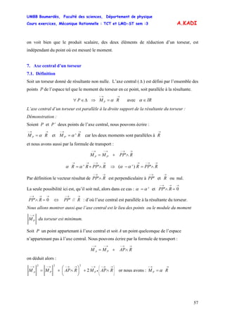 UMBB Boumerdès, Faculté des sciences, Département de physique
Cours exercices, Mécanique Rationnelle : TCT et LMD-ST sem :3
57
A.KADI
on voit bien que le produit scalaire, des deux éléments de réduction d’un torseur, est
indépendant du point où est mesuré le moment.
7. Axe central d’un torseur
7.1. Définition
Soit un torseur donné de résultante non nulle. L’axe central (Δ ) est défini par l’ensemble des
points P de l’espace tel que le moment du torseur en ce point, soit parallèle à la résultante.
Δ∈∀ P ⇒ avec
→→−
= RM P α IR∈α
L’axe central d’un torseur est parallèle à la droite support de la résultante du torseur :
Démonstration :
Soient P et P’ deux points de l’axe central, nous pouvons écrire :
→→−
= RM P α et car les deux moments sont parallèles à
→→−
=' ' RM P α
→
R
et nous avons aussi par la formule de transport :
''
→→−→−→−
∧+= RPPMM PP
''
→→−→→
∧+= RPPRR αα ⇒ ')'(
→→−→
∧=− RPPRαα
Par définition le vecteur résultat de
→→−
∧ RPP' est perpendiculaire à
→−
'PP et
→
R ou nul.
La seule possibilité ici est, qu’il soit nul, alors dans ce cas :
→→→−
=∧= 0'et' RPPαα
→→→−
=∧ 0' RPP : d’où l’axe central est parallèle à la résultante du torseur.⇔ //'
→→−
RPP
Nous allons montrer aussi que l’axe central est le lieu des points ou le module du moment
→−
PM du torseur est minimum.
Soit P un point appartenant à l’axe central et soit A un point quelconque de l’espace
n’appartenant pas à l’axe central. Nous pouvons écrire par la formule de transport :
→→−→−→−
∧+= RAPMM PA
on déduit alors :
⎟
⎟
⎟
⎠
⎞
⎜
⎜
⎜
⎝
⎛ →→−
•
→−→→−→−→−
∧+⎟
⎠
⎞
⎜
⎝
⎛
∧+= RAPMRAPMM PPA 2
222
or nous avons :
→→−
= RM P α
 