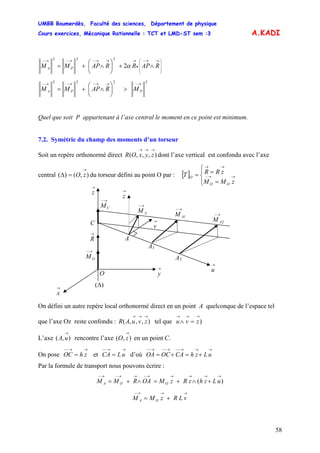 UMBB Boumerdès, Faculté des sciences, Département de physique
Cours exercices, Mécanique Rationnelle : TCT et LMD-ST sem :3
58
A.KADI
⎟
⎟
⎟
⎠
⎞
⎜
⎜
⎜
⎝
⎛ →→−
•
→→→−→−→−
∧+⎟
⎠
⎞
⎜
⎝
⎛
∧+= RAPRRAPMM PA α2
222
2222 →−→→−→−→−
>⎟
⎠
⎞
⎜
⎝
⎛
∧+= PPA MRAPMM
Quel que soit P appartenant à l’axe central le moment en ce point est minimum.
7.2. Symétrie du champ des moments d’un torseur
Soit un repère orthonormé direct dont l’axe vertical est confondu avec l’axe
central du torseur défini au point O par : [ ]
),,,(
→→→
zyxOR
),()(
→
=Δ zO
⎪⎩ OO
⎪
⎨
⎧
=
== →→−
→→
zMM
zRRT O
On défini un autre repère local orthonormé direct en un point A quelconque de l’espace tel
que l’axe Oz reste confondu : tel que),,,(
→→→
zvuAR )
→→→
=∧ zvu
L’axe rencontre l’axe en un point C.),(
→
uA ),(
→
zO
On pose et CA d’où OA
→→−−
= zhOC
→→−−
= uL
→→→−−→−−→−−
+=+= uLzhCAOC
Par la formule de transport nous pouvons écrire :
)(
→→→→→−→→−→−
+∧+=∧+= uLzhzRzMOARMM OOA
→→→−
+= vLRzMM OA
→
z
2
→−
AM
1
→−
AM
→−
AM
→
v
→−
CM
→
R
→−
OM A2
A1
A
C
O
→
z
→
u→
y
)(Δ→
x
 