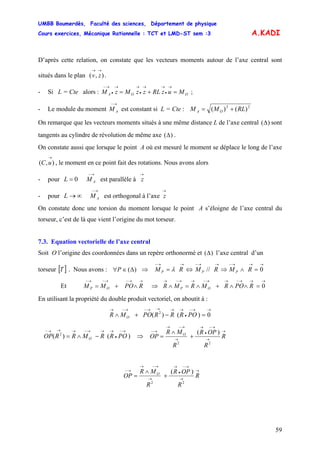 UMBB Boumerdès, Faculté des sciences, Département de physique
Cours exercices, Mécanique Rationnelle : TCT et LMD-ST sem :3
59
A.KADI
D’après cette relation, on constate que les vecteurs moments autour de l’axe central sont
situés dans le plan .),(
→→
zv
- Si L = Cte alors : ;OOA MuzRLzzMzM =+=
→
•
→→
•
→→
•
→−
- Le module du moment est constant si L = Cte :
→−
AM 22
)()( RLMM OA +=
On remarque que les vecteurs moments situés à une même distance L de l’axe central sont
tangents au cylindre de révolution de même axe
)(Δ
)(Δ .
On constate aussi que lorsque le point A où est mesuré le moment se déplace le long de l’axe
, le moment en ce point fait des rotations. Nous avons alors),(
→
uC
- pour est parallèle à0=L
→−
AM
→
z
- pour est orthogonal à l’axe∞→L
→−
AM
→
z
On constate donc une torsion du moment lorsque le point A s’éloigne de l’axe central du
torseur, c’est de là que vient l’origine du mot torseur.
7.3. Equation vectorielle de l’axe central
Soit O l’origine des coordonnées dans un repère orthonormé et )(Δ l’axe central d’un
torseur [ . Nous avons : ⇒]T )(Δ∈∀P
→→−
= RM P λ ⇔
→→−
// RM P ⇒
→→→−
=∧ 0RM P
Et ⇒
→→−→−→−
∧+= RPOMM OP 0
→→→−→→−→→−→
=∧∧+∧=∧ RPORMRMR OP
En utilisant la propriété du double produit vectoriel, on aboutit à :
→→−
•
→→→→−→−→
=−+∧ 0)()( 2
PORRRPOMR O
)()( 2
→−
•
→→→−→→→−
−∧= PORRMRROP O ⇒
)(
22
→
→
→−
•
→
→
→−→
→−
+
∧
= R
R
OPR
R
MR
OP O
)(
22
→
→
→−
•
→
→
→−→
→−
+
∧
= R
R
OPR
R
MR
OP O
 