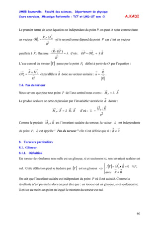 UMBB Boumerdès, Faculté des sciences, Département de physique
Cours exercices, Mécanique Rationnelle : TCT et LMD-ST sem :3
60
A.KADI
Le premier terme de cette équation est indépendant du point P, on peut le noter comme étant
un vecteur →
→−→
→− ∧
=
2
0
R
MR
OP O
et le second terme dépend du point P car c’est un vecteur
parallèle à
→
R . On pose λ=→
→−
•
→
2
)(
R
OPR
d’où : 0
→→−→−
+= ROPOP λ
L’axe central du torseur passe par le point défini à partir de O par l’équation :[ ]T 0P
→
→−→
→− ∧
=
2
0
R
MR
OP O
et parallèle à
→
R donc au vecteur unitaire : →
→
→
=
R
R
u .
7.4. Pas du torseur
Nous savons que pour tout point P de l’axe central nous avons :
→→−
= RM P λ
Le produit scalaire de cette expression par l’invariable vectorielle
→
R donne :
→
•
→→
•
→−
= RRRM P λ d’où : →
→
•
→−
=
2
R
RM P
λ
Comme le produit est l’invariant scalaire du torseur, la valeur
→
•
→−
RM P λ est indépendante
du point P. λ est appelée ‘’ Pas du torseur’’ elle n’est définie que si :
→→
≠ 0R
8. Torseurs particuliers
8.1. Glisseur
8.1.1. Définition
Un torseur de résultante non nulle est un glisseur, si et seulement si, son invariant scalaire est
nul. Cette définition peut se traduire par :[ ]T est un glisseur ⇔
[ ]
⎪⎩
⎪
⎨
⎧
≠
∀=•=
→→
→→−
Ravec
PRMTI P
0
,0
On sait que l’invariant scalaire est indépendant du point P où il est calculé. Comme la
résultante n’est pas nulle alors on peut dire que : un torseur est un glisseur, si et seulement si,
il existe au moins un point en lequel le moment du torseur est nul.
 