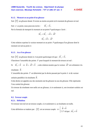 UMBB Boumerdès, Faculté des sciences, Département de physique
Cours exercices, Mécanique Rationnelle : TCT et LMD-ST sem :3
61
A.KADI
8.1.2. Moment en un point d’un glisseur
Soit [ un glisseur donné. Il existe au moins un point où le moment du glisseur est nul.
Soit A ce point, nous pouvons écrire : ,
]T
→→−
= 0AM
Par la formule de transport le moment en un point P quelconque s’écrit :
→−→→−→−
∧+= APRMM AP
→−→→−
∧= APRM P
Cette relation exprime le vecteur moment en un point P quelconque d’un glisseur dont le
moment est nul au point A.
8.1.3. Axe d’un glisseur
Soit [ un glisseur donné et A un point quelconque tel que : ,]T
→→−
= 0AM
Cherchons l’ensemble des points P pour lesquels le moment du torseur est nul :
Si ; cette relation montre que le vecteur0
→→−
=PM ⇔
→→−→
=∧ 0APR
→−
AP est colinéaire à la
résultante
→
R .
L’ensemble des points P est déterminé par la droite passant par le point A et de vecteur
unitaire parallèle à la résultante
→
R .
Cette droite est appelée axe des moments nul du glisseur ou axe du glisseur. Elle représente
l’axe central du glisseur.
Un torseur de résultante non nulle est un glisseur, si et seulement si, son invariant scalaire est
nul.
8.2. Torseur couple
8.2.1. Définition
Un torseur non nul est un torseur couple, si et seulement si, sa résultante est nulle.
Cette définition se traduire par : est un torseur couple[ ]T ⇔
⎪⎩
⎪
⎨
⎧
≠∃
=
→→−
→→
0:quetel
0
PMP
R
 