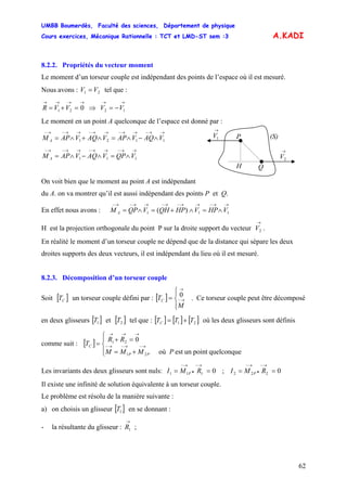 UMBB Boumerdès, Faculté des sciences, Département de physique
Cours exercices, Mécanique Rationnelle : TCT et LMD-ST sem :3
62
=
A.KADI
8.2.2. Propriétés du vecteur moment
Le moment d’un torseur couple est indépendant des points de l’espace où il est mesuré.
Nous avons : V tel que :21 V
→→→→→→
−=⇒=+= 1221 0 VVVVR
Le moment en un point A quelconque de l’espace est donné par :
→
1V
→
2V
P
Q
(S)
H
→→−→→−→→−→→−→−
∧−∧=∧+∧= 1121 VAQVAPVAQVAPM A
→→−→→−→→−→−
∧=∧−∧= 111 VQPVAQVAPM A
On voit bien que le moment au point A est indépendant
du A. on va montrer qu’il est aussi indépendant des points P et Q.
En effet nous avons :
→→−→→−→−→→−→−
∧=∧+=∧= 111 )( VHPVHPQHVQPM A
H est la projection orthogonale du point P sur la droite support du vecteur .
→
2V
En réalité le moment d’un torseur couple ne dépend que de la distance qui sépare les deux
droites supports des deux vecteurs, il est indépendant du lieu où il est mesuré.
8.2.3. Décomposition d’un torseur couple
Soit [ un torseur couple défini par : [ ] . Ce torseur couple peut être décomposé]CT
⎪⎩
⎪
⎨
⎧
= →−
→
M
TC
0
en deux glisseurs [ et [ tel que :]1T ]2T [ ] [ ] [ ]21 TTTC += où les deux glisseurs sont définis
comme suit : [ ]
⎪⎩
⎪
⎨
⎧
+=
=+
= →−→−→−
→→→
quelconquepointunestoù
0
21
21
PMMM
RR
T
PP
C
Les invariants des deux glisseurs sont nuls: ;0111 ==
→−
•
→−
RMI P 0222 ==
→−
•
→−
RMI P
Il existe une infinité de solution équivalente à un torseur couple.
Le problème est résolu de la manière suivante :
a) on choisis un glisseur [ en se donnant :]1T
- la résultante du glisseur : ;
→
1R
 