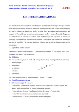 UMBB Boumerdès, Faculté des sciences, Département de physique
Cours exercices, Mécanique Rationnelle : TCT et LMD-ST sem :3
16
ou
A.KADI
LES OUTILS MATHEMATIQUES
La modélisation de l’espace réel, considéré dans le cadre de la mécanique classique comme
étant à trois dimensions, homogène et isotrope suppose l’introduction d’outils mathématiques
tel que les vecteurs, et les notions sur les torseurs. Dans cette partie nous présenterons les
rappels et l’ensemble des opérations mathématiques sur les vecteurs. Nous développerons
aussi l’étude sur les torseurs qui sont des outils mathématiques très important en mécanique
classique, notamment en mécanique des solides. L’utilisation des torseurs en mécanique
permet de simplifier l’écriture des équations relatives aux grandeurs fondamentales de la
mécanique.
1. Opérations sur les vecteurs
Dans tout ce qui suit, on s’intéressera à l’ensemble E des vecteurs V de l’espace usuel. E est
un espace Euclidien à trois dimensions.
→
2. Définition
Un vecteur est un segment de droite OA sur lequel on a choisi une origine O et une extrémité
A ; il est défini par :
- son origine ;
O
A
- sa direction ;
- son sens ;
- son module.
Par convention on adopte la notation suivante : vecteur : V
→−−→
OA
3. Classification des vecteurs
Il existe plusieurs types de vecteurs :
- Vecteur libre : la direction, le sens et le module sont donnés mais la droite support et le
point d’application (origine du vecteur) ne sont pas connues ;
- Vecteur glissant : le point d’application (origine du vecteur) n’est pas fixé ;
- Vecteur lié : tous les éléments du vecteur sont déterminés ;
- Vecteur unitaire : c’est un vecteur dont le module est égal à 1.
 