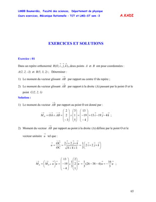 UMBB Boumerdès, Faculté des sciences, Département de physique
Cours exercices, Mécanique Rationnelle : TCT et LMD-ST sem :3
65
A.KADI
EXERCICES ET SOLUTIONS
Exercice : 01
Dans un repère orthonormé , deux points A et B ont pour coordonnées :),,,(
→→→
kjiOR
A(2, 2, -3) et B(5, 3, 2) ; Déterminer :
1) Le moment du vecteur glissant par rapport au centre O du repère ;
→−
AB
2) Le moment du vecteur glissant par rapport à la droite
→−
AB )(Δ passant par le point O et le
point C(2, 2, 1)
Solution :
1) Le moment du vecteur par rapport au point O est donné par :
→−
AB
→→→→−−→−−→−
−−=
⎟
⎟
⎟
⎠
⎞
⎜
⎜
⎜
⎝
⎛
−
−=
⎟
⎟
⎟
⎠
⎞
⎜
⎜
⎜
⎝
⎛
∧
⎟
⎟
⎟
⎠
⎞
⎜
⎜
⎜
⎝
⎛
−
=∧= kjiABOAMO 41913
4
19
13
5
1
3
3
2
2
;
2) Moment du vecteur par rapport au point à la droite
→−
AB )(Δ définie par le point O et le
vecteur unitaire tel que :
→
u
⎟
⎠
⎞
⎜
⎝
⎛
++=
++
++
==
→→→
→→→→−−
→
kji
kji
OC
OC
u 22
3
1
144
22
3
16
)43826(
3
1
1
2
2
3
1
4
19
13
→→→
•
→→
•
→−→−
Δ −=−−=
⎟
⎟
⎟
⎠
⎞
⎜
⎜
⎜
⎝
⎛
⎟
⎟
⎟
⎠
⎞
⎜
⎜
⎜
⎝
⎛
−
−=⎟
⎠
⎞
⎜
⎝
⎛
= uuuuuMM O ;
 