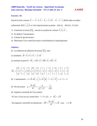 UMBB Boumerdès, Faculté des sciences, Département de physique
Cours exercices, Mécanique Rationnelle : TCT et LMD-ST sem :3
66
A.KADI
Exercice : 02
Soient les trois vecteurs ; , définis dans un repère
orthonormé et liés respectivement au points
→→→→
++−= kjiV1
→→→
+= kjV 22
→→→
−= jiV3
),,,(
→→→
kjiOR )0,2,1(),2,0,1(,)2,1,0( CBA
1) Construire le torseur [ ] associé au système de vecteurs ;OT
→→→
321 ,, VVV
2) En déduire l’automoment ;
3) Calculer le pas du torseur ;
4) Déterminer l’axe central du torseur vectoriellement et analytiquement.
Solution :
1) Les éléments de réduction du torseur [ ]OT sont :
La résultante :
→→→→→→
+=++= kjVVVR 3321
Le moment au point O : 321
→→−−→→−−→→−−→−
∧+∧+∧= VOCVOBVOAMO
⎟
⎟
⎟
⎠
⎞
⎜
⎜
⎜
⎝
⎛
−
−
−
=
⎟
⎟
⎟
⎠
⎞
⎜
⎜
⎜
⎝
⎛
−
+
⎟
⎟
⎟
⎠
⎞
⎜
⎜
⎜
⎝
⎛
−
−
+
⎟
⎟
⎟
⎠
⎞
⎜
⎜
⎜
⎝
⎛
−
−
=
⎟
⎟
⎟
⎠
⎞
⎜
⎜
⎜
⎝
⎛
−∧
⎟
⎟
⎟
⎠
⎞
⎜
⎜
⎜
⎝
⎛
+
⎟
⎟
⎟
⎠
⎞
⎜
⎜
⎜
⎝
⎛
∧
⎟
⎟
⎟
⎠
⎞
⎜
⎜
⎜
⎝
⎛
+
⎟
⎟
⎟
⎠
⎞
⎜
⎜
⎜
⎝
⎛−
∧
⎟
⎟
⎟
⎠
⎞
⎜
⎜
⎜
⎝
⎛
=
→−
1
2
1
3
2
2
1
2
2
1
2
1
0
1
1
2
2
1
2
1
0
2
0
1
1
1
1
2
1
0
OM
2) L’automoment : 53223 −=−−=⎟
⎠
⎞
⎜
⎝
⎛
−−−•⎟
⎠
⎞
⎜
⎝
⎛
+==
→→→→→→−
•
→
kjikjMRA O
3) Pas du torseur :
10
5
31
5
222
−=
+
−
==
→−
•
→
R
MR
p O
4) Equation vectorielle de l’axe central :
Si l’axe est un axe central alors :)(Δ )(Δ∈∀ P ⇒
→→−
= RM P λ
Son équation vectorielle est donnée par :
→
→−→
→−
+
∧
= R
R
MR
OP O
λ2
avec IR∈λ
 