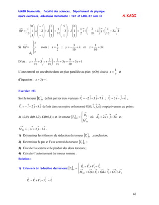 UMBB Boumerdès, Faculté des sciences, Département de physique
Cours exercices, Mécanique Rationnelle : TCT et LMD-ST sem :3
67
A.KADI
→→→→−
⎟
⎠
⎞
⎜
⎝
⎛
++⎟
⎠
⎞
⎜
⎝
⎛
+−+=
⎟
⎟
⎟
⎠
⎞
⎜
⎜
⎜
⎝
⎛
+
⎟
⎟
⎟
⎠
⎞
⎜
⎜
⎜
⎝
⎛
−=
⎟
⎟
⎟
⎠
⎞
⎜
⎜
⎜
⎝
⎛
+
⎟
⎟
⎟
⎠
⎞
⎜
⎜
⎜
⎝
⎛
−
−
−
∧
⎟
⎟
⎟
⎠
⎞
⎜
⎜
⎜
⎝
⎛
= kjiOP λλλλ 3
10
1
10
3
2
1
3
1
0
1
3
5
10
1
3
1
0
1
2
1
3
1
0
10
1
Si alors :
⎪
⎩
⎪
⎨
⎧
=
→−
z
y
x
R
OP
0
2
1
=x ; λ+−=
10
3
y et λ3
10
1
+=z
D’où : 13
10
9
3
10
1
10
3
3
10
1
+=++=⎟
⎠
⎞
⎜
⎝
⎛
++= yyyz
L’axe central est une droite dans un plan parallèle au plan (yOz) situé à
2
1
=x et
d’équation : 13 += yz
Exercice : 03
Soit le torseur [ défini par les trois vecteurs ; ,
définis dans un repère orthonormé respectivement au points
A(1,0,0), B(0,1,0), C(0,0,1) ; et le torseur [ ] où et
.
]O
T1
→→→→
−+−= kjiV 7321
→→→→
−−= kjiV 32
→→→→
+−−= kjiV 823 ),,,(
→→→
kjiOR
⎪⎩
⎪
⎨
⎧
= →−
→
20
2
2
M
R
T O
→→→→
++= kjiR 322
→→→→−
−+−= kjiM 72320
1) Déterminer les éléments de réduction du torseur [ ]O
T1 , conclusion;
2) Déterminer le pas et l’axe central du torseur [ ]O
T2 ;
3) Calculer la somme et le produit des deux torseurs ;
4) Calculer l’automoment du torseur somme .
Solution :
1) Eléments de réduction du torseur:[ ]
⎪⎩
⎪
⎨
⎧
∧+∧+∧=
++=
= →→−→→−→→−→−
→→→→
3211
3211
1
VOCVOBVOAM
VVVR
T
O
O
03211
→→→→→
=++= VVVR
 