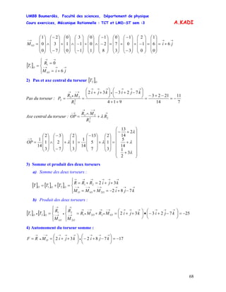 UMBB Boumerdès, Faculté des sciences, Département de physique
Cours exercices, Mécanique Rationnelle : TCT et LMD-ST sem :3
68
A.KADI
→→→−
+=
⎟
⎟
⎟
⎠
⎞
⎜
⎜
⎜
⎝
⎛
=
⎟
⎟
⎟
⎠
⎞
⎜
⎜
⎜
⎝
⎛
−+
⎟
⎟
⎟
⎠
⎞
⎜
⎜
⎜
⎝
⎛
−
−
+
⎟
⎟
⎟
⎠
⎞
⎜
⎜
⎜
⎝
⎛
=
⎟
⎟
⎟
⎠
⎞
⎜
⎜
⎜
⎝
⎛
−
−
∧
⎟
⎟
⎟
⎠
⎞
⎜
⎜
⎜
⎝
⎛
+
⎟
⎟
⎟
⎠
⎞
⎜
⎜
⎜
⎝
⎛
−
−∧
⎟
⎟
⎟
⎠
⎞
⎜
⎜
⎜
⎝
⎛
+
⎟
⎟
⎟
⎠
⎞
⎜
⎜
⎜
⎝
⎛
−
−
∧
⎟
⎟
⎟
⎠
⎞
⎜
⎜
⎜
⎝
⎛
= jiM O 6
0
6
1
0
1
2
3
0
1
3
7
0
8
2
1
1
0
0
1
1
3
0
1
0
7
3
2
0
0
1
1
[ ]
⎪⎩
⎪
⎨
⎧
+=
=
= →→→−
→→
jiM
R
T
O
O
6
0
1
1
1
2) Pas et axe central du torseur [ ]O
T2
Pas du torseur :
7
11
14
2123
914
72332
2
2
22
2 −=
−+−
=
++
⎟
⎠
⎞
⎜
⎝
⎛
−+−⎟
⎠
⎞
⎜
⎝
⎛
++
==
→→→
•
→→→
→−
•
→ kjikji
R
MR
P
Axe central du torseur :
→
→−→
→−
+
∧
= 22
2
22
R
R
MR
OP λ
⎟
⎟
⎟
⎟
⎟
⎟
⎠
⎞
⎜
⎜
⎜
⎜
⎜
⎜
⎝
⎛
+
+
+−
=
⎟
⎟
⎟
⎠
⎞
⎜
⎜
⎜
⎝
⎛
+
⎟
⎟
⎟
⎠
⎞
⎜
⎜
⎜
⎝
⎛−
=
⎟
⎟
⎟
⎠
⎞
⎜
⎜
⎜
⎝
⎛
+
⎟
⎟
⎟
⎠
⎞
⎜
⎜
⎜
⎝
⎛
−
−
∧
⎟
⎟
⎟
⎠
⎞
⎜
⎜
⎜
⎝
⎛
=
→−
λ
λ
λ
λλ
3
2
1
14
5
2
14
13
3
1
2
7
5
13
14
1
3
1
2
7
2
3
3
1
2
14
1
OP
3) Somme et produit des deux torseurs
a) Somme des deux torseurs :
[ ] [ ] [ ]
⎪⎩
⎪
⎨
⎧
−+−=+=
++=+=
=+= →→→→−→−→−
→→→→→→
kjiMMM
kjiRRR
TTT
OOO
OOO
782
32
21
21
21
b) Produit des deux torseurs :
[ ] [ ] 25723321221
2
2
1
1
21 −=⎟
⎠
⎞
⎜
⎝
⎛
−+−•⎟
⎠
⎞
⎜
⎝
⎛
++=+=
⎪⎩
⎪
⎨
⎧
⎪⎩
⎪
⎨
⎧
=
→→→→→→→−
•
→→−
•
→
→−
→
•→−
→
• kjikjiMRMR
M
R
M
R
TT OO
OO
OO
4) Automoment du torseur somme :
1778232 −=⎟
⎠
⎞
⎜
⎝
⎛
−+−⎟
⎠
⎞
⎜
⎝
⎛
++==
→→→
•
→→→→−
•
→
kjikjiMRF O
 
