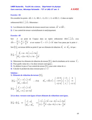 UMBB Boumerdès, Faculté des sciences, Département de physique
Cours exercices, Mécanique Rationnelle : TCT et LMD-ST sem :3
69
A.KADI
Exercice : 04
On considère les points A(0, 1, 1), B(0, 1, -1), C(1, 1, 1) et D(0, 2, -1) dans un repère
orthonormé . Déterminer :),,,(
→→→
kjiOR
1) Les éléments de réduction du torseur associé aux vecteurs et
→−
AC
→−
BD ;
2) L’axe central du torseur vectoriellement et analytiquement.
Exercice : 05
Soit A un point de l’espace dans un repère orthonormé , avec),,,(
→→→
kjiOR
→→→→
−−−= kjiOA
9
12
9
4
9
21
et un vecteur dont l’axe passe par le point A .
Soit [ un torseur défini au point O par ses éléments de réduction et tel que :
→→→→
++−= kjiV 331
]02T
→
2R
→−
20M
[ ]
⎪
⎩
⎪
⎨
⎧
−−++=
++−=
= →→→−
→→→→
kjM
kjiR
T
)
3
2
3()92(
3)4(
20
2
02
αα
ααα
1) Déterminer les éléments de réduction du torseur [ ]01T dont la résultante est le vecteur ;
→
1V
2) Pour quelle valeur de α les deux torseurs sont égaux ;
3) En déduire le pas et l’axe central du torseur [ ]02T pour cette valeur de α .
4) Calculer le produit des deux torseurs pour 2=α
Solution :
1) Eléments de réduction du torseur [ ]01T
; d’où[ ]
⎪⎩
⎪
⎨
⎧
∧=
++−=
= →→−→−
→→→→
33
110
1
01
VOAM
kjiV
T
⎟
⎟
⎟
⎠
⎞
⎜
⎜
⎜
⎝
⎛
−
=
⎟
⎟
⎟
⎠
⎞
⎜
⎜
⎜
⎝
⎛−
∧
⎟
⎟
⎟
⎠
⎞
⎜
⎜
⎜
⎝
⎛
−
−
−
=∧=
→→−→−
3/11
11
0
3
1
3
9/12
9/4
9/21
110 VOAM
[ ]
⎪⎩
⎪
⎨
⎧
−=
++−=
= →→→−
→→→→
kjM
kjiV
T
)3/11(11
33
10
1
01
2) Les deux torseurs sont égaux si leurs éléments de réductions sont égaux.
[ ] [ ]
⎪⎩
⎪
⎨
⎧
=
=
⇔= →−→−
→→
2010
21
0201
MM
RV
TT
⎪
⎩
⎪
⎨
⎧
−−++=−
++−=++−
⇒ →→→→
→→→→→→
kjkj
kjikji
)
3
2
3()92(
3
11
11
3)4(33
αα
ααα
 