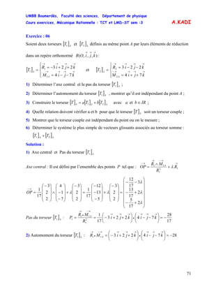 UMBB Boumerdès, Faculté des sciences, Département de physique
Cours exercices, Mécanique Rationnelle : TCT et LMD-ST sem :3
71
A.KADI
Exercice : 06
Soient deux torseurs et [ définis au même point A par leurs éléments de réduction
dans un repère orthonormé :
[ ]A
T1 ]A
T2
),,,(
→→→
kjiOR
[ ]
⎪⎩
⎪
⎨
⎧
−−=
++−=
= →→→→−
→→→→
kjiM
kjiR
T
A
A
74
223
1
1
1 et [ ]
⎪⎩
⎪
⎨
⎧
++=
−−=
= →→→→−
→→→→
kjiM
kjiR
T
A
A
74
223
2
2
2
1) Déterminer l’axe central et le pas du torseur [ ]A
T1 ;
2) Déterminer l’automoment du torseur [ ]A
T1 , montrer qu’il est indépendant du point A ;
3) Construire le torseur [ ] [ ] [ ]AAA TbTaT 21 += avec IRba ∈et ;
4) Quelle relation doivent vérifier a et b pour que le torseur [ ]AT soit un torseur couple ;
5) Montrer que le torseur couple est indépendant du point ou on le mesure ;
6) Déterminer le système le plus simple de vecteurs glissants associés au torseur somme :
[ ] [ ]AA
TT 21 +
Solution :
1) Axe central et Pas du torseur [ ]A
T1
Axe central : Il est défini par l’ensemble des points P tel que :
→
→−→
→−
+
∧
= 12
1
11
R
R
MR
OP A
λ
⎟
⎟
⎟
⎟
⎟
⎟
⎠
⎞
⎜
⎜
⎜
⎜
⎜
⎜
⎝
⎛
+−
+−
−−
=
⎟
⎟
⎟
⎠
⎞
⎜
⎜
⎜
⎝
⎛−
+
⎟
⎟
⎟
⎠
⎞
⎜
⎜
⎜
⎝
⎛
−
−
−
=
⎟
⎟
⎟
⎠
⎞
⎜
⎜
⎜
⎝
⎛−
+
⎟
⎟
⎟
⎠
⎞
⎜
⎜
⎜
⎝
⎛
−
−∧
⎟
⎟
⎟
⎠
⎞
⎜
⎜
⎜
⎝
⎛−
=
→−
λ
λ
λ
λλ
2
17
5
2
17
13
3
17
12
2
2
3
5
13
12
17
1
2
2
3
7
1
4
2
2
3
17
1
OP
Pas du torseur [ :]A
T1
17
28
74223
17
1
2
1
11
1 −=⎟
⎠
⎞
⎜
⎝
⎛
−−⎟
⎠
⎞
⎜
⎝
⎛
++−==
→→→
•
→→→
→−
•
→
kjikji
R
MR
P A
2) Automoment du torseur [ :]A
T1 287422311 −=⎟
⎠
⎞
⎜
⎝
⎛
−−⎟
⎠
⎞
⎜
⎝
⎛
++−=
→→→
•
→→→→−
•
→
kjikjiMR A
 