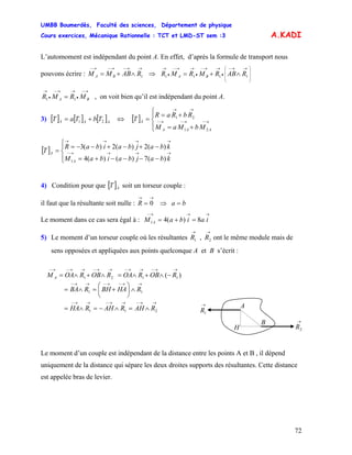 UMBB Boumerdès, Faculté des sciences, Département de physique
Cours exercices, Mécanique Rationnelle : TCT et LMD-ST sem :3
72
)
A.KADI
L’automoment est indépendant du point A. En effet, d’après la formule de transport nous
pouvons écrire :
→→−→−→−
∧+= 1RABMM BA ⇒
⎟
⎟
⎟
⎠
⎞
⎜
⎜
⎜
⎝
⎛ →→−
•
→→−
•
→→−
•
→
∧+= 1111 RABRMRMR BA
→−
•
→→−
•
→
= BA MRMR 11 , on voit bien qu’il est indépendant du point A.
3) [ ] [ ] [ ]AAA TbTaT 21 += ⇔ [ ]
⎪⎩
⎪
⎨
⎧
+=
+=
= →−→−→−
→→
AAA
A
MbMaM
RbRaR
T
21
21
[ ]
⎪⎩
⎪
⎨
⎧
−−−−+=
−+−+−−=
= →→→→−
→→→→
kbajbaibaM
kbajbaibaR
T
A
A
)(7)()(4
)(2)(2)(3
1
4) Condition pour que [ ] soit un torseur couple :AT
il faut que la résultante soit nulle : baR =⇒=
→→
0
Le moment dans ce cas sera égal à :
→→→−
=+= iaibaM A 8)(41
5) Le moment d’un torseur couple où les résultantes ont le même module mais de
sens opposées et appliquées aux points quelconque A et B s’écrit :
→→
21 , RR
→→−→→−→−
∧+∧= 21 ROBROAM A ( 11
→→−→→−
−∧+∧= ROBROA
→→−→−→→−
∧⎟
⎠
⎞
⎜
⎝
⎛
+=∧= 11 RHABHRBA
A
B
H
→
1R
→
2R
→→−→→−→→−
∧=∧−=∧= 211 RAHRAHRHA
Le moment d’un couple est indépendant de la distance entre les points A et B , il dépend
uniquement de la distance qui sépare les deux droites supports des résultantes. Cette distance
est appelée bras de levier.
 