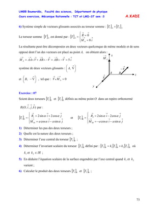 UMBB Boumerdès, Faculté des sciences, Département de physique
Cours exercices, Mécanique Rationnelle : TCT et LMD-ST sem :3
73
A.KADI
6) Système simple de vecteurs glissants associés au torseur somme : [ ] [ ]AA
TT 21 +
Le torseur somme [ ] est donné par : [ ]AT
⎪⎩
⎪
⎨
⎧
=
== →→−
→→
iM
RT
A
A
8
0
La résultante peut être décomposées en deux vecteurs quelconque de même module et de sens
opposé dont l’un des vecteurs est placé au point A, on obtient alors :
→−
AM
BA
→
V
→
−V
y
z
x→→→−→→−→→−→−
=−∧=−∧+∧= iVABVABVAAM A 5
système de deux vecteurs glissants : ⎟
⎠
⎞
⎜
⎝
⎛ →
V,A
et ⎜
⎛
, tel que : V⎟
⎠
⎞
⎝
−
→
V,B
)
0=
→−
•
→
AM
Exercice : 07
Soient deux torseurs et [ définis au même point O dans un repère orthonormé
par :
[ ]01T ]02T
,,,(
→→→
kjiOR
[ ]
⎪⎩
⎪
⎨
⎧
−=
+=
= →→→−
→→→
jaiaM
jiR
T
αα
αα
sincos
cos2sin2
10
1
01 et [ ]
⎪⎩
⎪
⎨
⎧
−−=
−=
= →→→−
→→→
jaiaM
jiR
T
αα
αα
sincos
cos2sin2
20
2
02
1) Déterminer les pas des deux torseurs ;
2) Quelle est la nature des deux torseurs ;
3) Déterminer l’axe central du torseur [ ]02T ;
4) Déterminer l’invariant scalaire du torseur [ ]03T défini par : [ ] [ ] [ 02201103 TkTkT + ]= où
;IRkk ∈21 et
5) En déduire l’équation scalaire de la surface engendrée par l’axe central quand
varient ;
21 et kk
6) Calculer le produit des deux torseurs [ ]01T et [ ]02T ;
 