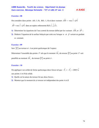UMBB Boumerdès, Faculté des sciences, Département de physique
Cours exercices, Mécanique Rationnelle : TCT et LMD-ST sem :3
74
A.KADI
Exercice : 08
On considère deux points A(0, 1, 0), B(0, -1, 0) et deux vecteurs
dans un repère orthonormé .
→→→−
+−= kimAM βα
→→→−
+= kimAP βα ),,,(
→→→
kjiOR
1) Déterminer les équations de l’axe central du torseur défini par les vecteurs
→−→−
APAM et, ;
2) Déduire l’équation de la surface balayée par cette axe lorsque α et β varient en gardant
m constant.
Exercice : 09
Soit [ un torseur et A un point quelconque de l’espace.]T
Déterminer l’ensemble des points P tels que le moment du torseur
→−
PM [ ]T au point P soit
parallèle au moment du torseur
→−
AM [ ]T au point A .
Exercice : 10
On applique à un solide de forme quelconque deux forces tel que :
→→→
=−= uNFF 20021
aux points A et B du solide.
1) Quelle est la nature du torseur lié aux deux forces ;
2) Montrer que le moment de ce torseur est indépendant des point A et B.
 