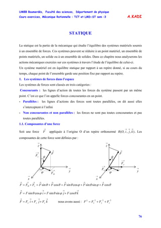 UMBB Boumerdès, Faculté des sciences, Département de physique
Cours exercices, Mécanique Rationnelle : TCT et LMD-ST sem :3
76
A.KADI
STATIQUE
La statique est la partie de la mécanique qui étudie l’équilibre des systèmes matériels soumis
à un ensemble de forces. Ces systèmes peuvent se réduire à un point matériel, un ensemble de
points matériels, un solide ou à un ensemble de solides. Dans ce chapitre nous analyserons les
actions mécaniques exercées sur ces systèmes à travers l’étude de l’équilibre de celui-ci.
Un système matériel est en équilibre statique par rapport à un repère donné, si au cours du
temps, chaque point de l’ensemble garde une position fixe par rapport au repère.
1. Les systèmes de forces dans l’espace
Les systèmes de forces sont classés en trois catégories :
Concourants : les lignes d’action de toutes les forces du système passent par un même
point. C’est ce que l’on appelle forces concourantes en un point.
- Parallèles : les lignes d’actions des forces sont toutes parallèles, on dit aussi elles
s’interceptent à l’infini
- Non concourantes et non parallèles : les forces ne sont pas toutes concourantes et pas
toutes parallèles.
1.1. Composantes d’une force
Soit une force appliquée à l’origine O d’un repère orthonormé . Les
composantes de cette force sont définies par :
→
F ),,,(
→→→
kjiOR
→−
yF
→
F
→
x
→
y
→
z
θ
ϕ
→−
xF
→
F
→
x
→
y
→
z
θ
ϕ
→−
HF
→−
zF
θϕθϕθθθ cossinsincossincossin
→→→→→→→→
++=+=+= FFFFFFFF zH
→→→→
++= kFjFiFF θϕθϕθ cossinsincossin
→→→→
++= kFjFiFF zyx nous avons aussi :
2222
zyx FFFF ++=
 
