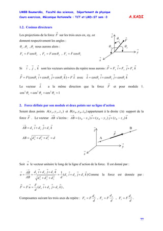 UMBB Boumerdès, Faculté des sciences, Département de physique
Cours exercices, Mécanique Rationnelle : TCT et LMD-ST sem :3
77
A.KADI
1.2. Cosinus directeurs
Les projections de la force sur les trois axes ox, oy, oz
→
F
→
y
→
x
→
z
xθ
zθ
yθ
→
Fdonnent respectivement les angles :
zyx θθθ ,, nous aurons alors :
zzyyxx FFFFFF θθθ cos,cos,cos ===
Si sont les vecteurs unitaires du repère nous aurons :
→→→
kji ,,
→→→→
++= kFjFiFF zyx
→→→→→
=++= λθθθ FkjiFF zyx )coscos(cos avec
→→→→
++= kji zyx θθθλ coscoscos
Le vecteur a la même direction que la force et pour module 1.
→
λ
→
F
1coscoscos 222
=++ zyx θθθ
2. Force définie par son module et deux points sur sa ligne d’action
Soient deux points et appartenant à la droite support de la
force . Le vecteur s’écrira :
),,( AAA zyxA ),,( BBB zyxB )(Δ
→
F
→−
AB
→→→→−
−+−+−= kzzjyyixxAB ABABAB )()()(
→
x
→→
ddddAB zyx =++= 222
→→−
++= kdjdidAB zyx
A
B
x
x→
F
→
z
→
y
Soit le vecteur unitaire le long de la ligne d’action de la force. Il est donné par :
→
u
)(
1
222
→→→
→→→→−
→
++=
++
++
== kdjdid
dddd
kdjdid
AB
AB
u zyx
zyx
zyx
Comme la force est donnée par :
)(
→→→→→
++== kdjdid
d
F
uFF zyx ,
Composantes suivant les trois axes du repère :
d
d
FF
d
d
FF
d
d
FF z
z
y
y
x
x === ,, .
 