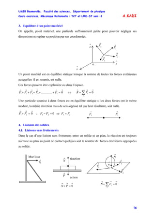 UMBB Boumerdès, Faculté des sciences, Département de physique
Cours exercices, Mécanique Rationnelle : TCT et LMD-ST sem :3
78
A.KADI
3. Equilibre d’un point matériel
On appelle, point matériel, une particule suffisamment petite pour pouvoir négliger ses
dimensions et repérer sa position par ses coordonnées.
→
nF
→
1F
→
2F
→
3F
→
x
→
y
→
z
o
Un point matériel est en équilibre statique lorsque la somme de toutes les forces extérieures
auxquelles il est soumis, est nulle.
Ces forces peuvent être coplanaire ou dans l’espace.
→→→→→→
=+++++ 0.............. 14321 FFFFF ⇔ ∑
→→→
==
i
iFR 0
Une particule soumise à deux forces est en équilibre statique si les deux forces ont le même
module, la même direction mais de sens opposé tel que leur résultante, soit nulle.
→→→
=+ 021 FF ; ⇒021 =− FF 21 FF =
→
1F
→
2F
4. Liaisons des solides
4.1. Liaisons sans frottements
Dans le cas d’une liaison sans frottement entre un solide et un plan, la réaction est toujours
normale au plan au point de contact quelques soit le nombre de forces extérieures appliquées
au solide.
→
N
→
n
→
nF→
1F
→
2F→
P
action
réaction→
N
→→→
=+ 0PN
→→→
=+ ∑ 0
i
iFN
→
N
Mur lisse
 