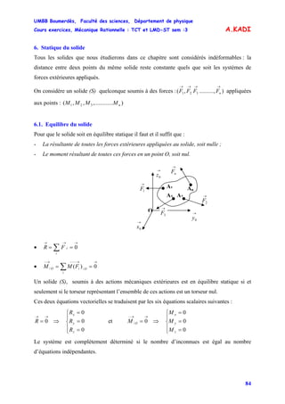 UMBB Boumerdès, Faculté des sciences, Département de physique
Cours exercices, Mécanique Rationnelle : TCT et LMD-ST sem :3
84
A.KADI
6. Statique du solide
Tous les solides que nous étudierons dans ce chapitre sont considérés indéformables : la
distance entre deux points du même solide reste constante quels que soit les systèmes de
forces extérieures appliqués.
On considère un solide (S) quelconque soumis à des forces : appliquées
aux points :
),..........,( 321
→→→→
nFFFF
)....,.........,,( 321 nMMMM
6.1. Equilibre du solide
Pour que le solide soit en équilibre statique il faut et il suffit que :
- La résultante de toutes les forces extérieures appliquées au solide, soit nulle ;
- Le moment résultant de toutes ces forces en un point O, soit nul.
→
0x
→
0z
O
A1
→
0y
An
→
1F
→
2F
→
nF
→
3F
A3 A2
• 0
→→→
== ∑i
iFR
• 0)( //
→→−−−→−
== ∑i
OiO FMM
Un solide (S), soumis à des actions mécaniques extérieures est en équilibre statique si et
seulement si le torseur représentant l’ensemble de ces actions est un torseur nul.
Ces deux équations vectorielles se traduisent par les six équations scalaires suivantes :
⎪
⎩
⎪
⎨
⎧
=
=
=
⇒=
→→
0
0
0
0
z
y
x
R
R
R
R et
⎪
⎩
⎪
⎨
⎧
=
=
=
⇒=
→→−
0
0
0
0/
z
y
x
O
M
M
M
M
Le système est complètement déterminé si le nombre d’inconnues est égal au nombre
d’équations indépendantes.
 