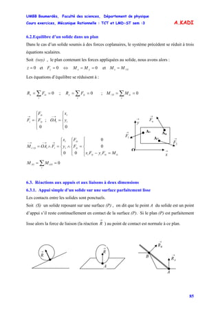 UMBB Boumerdès, Faculté des sciences, Département de physique
Cours exercices, Mécanique Rationnelle : TCT et LMD-ST sem :3
85
A.KADI
6.2.Equilibre d’un solide dans un plan
Dans le cas d’un solide soumis à des forces coplanaires, le système précédent se réduit à trois
équations scalaires.
Soit (xoy) , le plan contenant les forces appliquées au solide, nous avons alors :
0=z et 0=zF ⇔ 0== yx MM et Oz MM /=
Les équations d’équilibre se réduisent à :
0== ∑i
ixx FR ; ;0== ∑i
iyy FR 0/ == ∑i
izO MM
⎪
⎩
⎪
⎨
⎧
=
→
0
iy
ix
i F
F
F ; OA
0⎪
⎩
⎪
⎨
⎧
=
→−
i
i
i y
x
→
y
→
x
O
A1 An
→
1F
→
2F
→
nF
A2
0
0
00
/
⎪
⎩
⎪
⎨
⎧
=−
=
⎪
⎩
⎪
⎨
⎧
∧
⎪
⎩
⎪
⎨
⎧
=∧=
→→−→−
izixiiyi
iy
ix
i
i
iiOi
MFyFx
F
F
y
x
FOAM
0== ∑i
i/O/O MM
6.3. Réactions aux appuis et aux liaisons à deux dimensions
6.3.1. Appui simple d’un solide sur une surface parfaitement lisse
Les contacts entre les solides sont ponctuels.
Soit (S) un solide reposant sur une surface (P) , on dit que le point A du solide est un point
d’appui s’il reste continuellement en contact de la surface (P). Si le plan (P) est parfaitement
lisse alors la force de liaison (la réaction
→
R ) au point de contact est normale à ce plan.
→
R
A
→
R
A
B
→
BR
→
AR
 