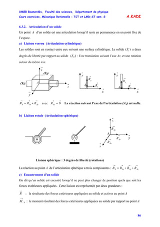 UMBB Boumerdès, Faculté des sciences, Département de physique
Cours exercices, Mécanique Rationnelle : TCT et LMD-ST sem :3
86
2S
A.KADI
6.3.2. Articulation d’un solide
Un point A d’un solide est une articulation lorsqu’il reste en permanence en un point fixe de
l’espace.
a) Liaison verrou (Articulation cylindrique)
Les solides sont en contact entre eux suivant une surface cylindrique. Le solide a deux
degrés de liberté par rapport au solide ( : Une translation suivant l’axe Az, et une rotation
autour du même axe.
)( 1S
)
(S1)
→
x
→
z
→
y
A
(S2)
A
→
yR
→
x
→
y
→
xR
→
yR
→
xRA →
x
→
y
→→→
+= AyAxA RRR avec La réaction suivant l’axe de l’articulation (Az) est nulle.
→→
= 0AzR
b) Liaison rotule (Articulation sphérique)
→
AzR
→
x
→
z
→
y
A
→
AyR→
AxR
A
Liaison sphérique : 3 degrés de liberté (rotations)
La réaction au point A de l’articulation sphérique a trois composantes :
→→→→
++= AzAyAxA RRRR
c) Encastrement d’un solide
On dit qu’un solide est encastré lorsqu’il ne peut plus changer de position quels que soit les
forces extérieures appliquées. Cette liaison est représentée par deux grandeurs :
→
R : la résultante des forces extérieures appliquées au solide et actives au point A
AM
→−
/ : le moment résultant des forces extérieures appliquées au solide par rapport au point A
 