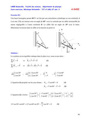 UMBB Boumerdès, Faculté des sciences, Département de physique
Cours exercices, Mécanique Rationnelle : TCT et LMD-ST sem :3
90
A.KADI
Exercice 02 :
Une barre homogène pesant 80 N est liée par une articulation cylindrique en son extrémité A
à un mur. Elle est retenue sous un angle de 60° avec la verticale par un câble inextensible de
masse négligeable à l’autre extrémité B. Le câble fait un angle de 30° avec la barre.
Déterminer la tension dans le câble et la réaction au point A.
→
T
→
AR
D
B
A
30°
60°
C
x
y
→
P
B
A
30°
60°
C
Solution :
Le système est en équilibre statique dans le plan (xoy), nous avons alors :
∑
→→
=
i
iF 0 (1)⇔
→→→→
=++ 0PTRA
∑
→→−
=
i
AiM 0/ (2)⇔
→→→−→→−
=∧+∧ 0PADTAB
⎩
⎨
⎧
°
°→−
30sin
30cos
L
L
AB ; ; ; T
⎩
⎨
⎧
°
°→−
30sin)2/(
30cos)2/(
L
L
AD
⎩
⎨
⎧
−
→
P
P
0
⎩
⎨
⎧
°
°−→
60sin
60cos
T
T
L’équation (1) projetée sur les axes donne : 060cos =°−TRAx (3)
060sin =−°+ PTRAy (4)
L’équation (2) s’écrira : ⎟⎟
⎠
⎞
⎜⎜
⎝
⎛
=⎟⎟
⎠
⎞
⎜⎜
⎝
⎛
−
∧⎟⎟
⎠
⎞
⎜⎜
⎝
⎛
°
°
+⎟⎟
⎠
⎞
⎜⎜
⎝
⎛
°
°−
∧⎟⎟
⎠
⎞
⎜⎜
⎝
⎛
°
°
0
00
30sin)2/(
30cos)2/(
60sin
60cos
30sin
30cos
PL
L
T
T
L
L
030cos
2
30sin60cos60sin30cos =°−°°+°°
PL
LTsLT (5)
 