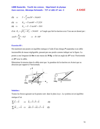 UMBB Boumerdès, Faculté des sciences, Département de physique
Cours exercices, Mécanique Rationnelle : TCT et LMD-ST sem :3
91
A.KADI
(5) ⇒ N
P
T 64,3430cos
2
=°=
(3) ⇒ NTRAX 32,1760cos =°=
(4) ⇒ NTPRAy 3060sin =°−=
d’où NRRR AYAxA 64.3422
=+= et l’angle que fait la réaction avec l’axe ox est donné par :
5,0cos ==
A
Ax
R
R
θ ⇒ °= 60θ
Exercice 03 :
On maintient une poutre en équilibre statique à l’aide d’une charge P suspendue à un câble
inextensible de masse négligeable, passant par une poulie comme indiqué sur la figure. La
poutre a une longueur de 8m et une masse de 50 Kg et fait un angle de 45° avec l’horizontale
et 30° avec le câble.
Déterminer la tension dans le câble ainsi que la grandeur de la réaction en A ainsi que sa
direction par rapport à l’horizontale.
y
x
→
AR
→
P
→
T
G
50Kg A
B
30°
45°
50Kg A
B
30°
45°
Solution :
Toutes les forces agissant sur la poutre sont dans le plan (xoy) . Le système est en équilibre
statique d’où
∑
→→
=
i
iF 0 (1)⇔
→→→→
=++ 0PTRA
∑
→→−
=
i
AiM 0/ (2)⇔
→→→−→→−
=∧+∧ 0PAGTAB
 