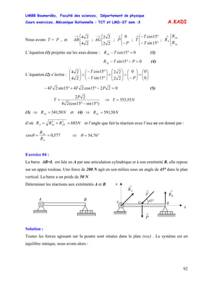UMBB Boumerdès, Faculté des sciences, Département de physique
Cours exercices, Mécanique Rationnelle : TCT et LMD-ST sem :3
92
A.KADI
Nous avons T = P , et
⎩
⎨
⎧→−
24
24
AB ;
⎩
⎨
⎧→−
22
22
AG ; ; T ;
⎩
⎨
⎧
−
→
P
P
0
⎩
⎨
⎧
°−
°−→
15sin
15cos
T
T
⎩
⎨
⎧→
Ay
Ax
A
R
R
R
L’équation (1) projetée sur les axes donne : 015cos =°−TRAx (3)
015sin =−°− PTRAy (4)
L’équation (2) s’écrira : ⎟⎟
⎠
⎞
⎜⎜
⎝
⎛
=⎟⎟
⎠
⎞
⎜⎜
⎝
⎛
−
∧⎟
⎟
⎠
⎞
⎜
⎜
⎝
⎛
+⎟⎟
⎠
⎞
⎜⎜
⎝
⎛
°−
°−
∧⎟
⎟
⎠
⎞
⎜
⎜
⎝
⎛
0
00
22
22
15sin
15cos
24
24
PT
T
02215cos2415sin24 =−°+°− PTT (5)
)15sin15(cos24
22
°−°
=
P
T ⇒ T N55,353=
(3) et (4) ⇒⇒ NRAx 50,341= NRAy 50,591=
d’où NRRR AYAxA 68322
=+= et l’angle que fait la réaction avec l’axe ox est donné par :
577,0cos ==
A
Ax
R
R
θ ⇒ °= 76,54θ
Exercice 04 :
La barre AB=L est liée en A par une articulation cylindrique et à son extrémité B, elle repose
sur un appui rouleau. Une force de 200 N agit en son milieu sous un angle de 45° dans le plan
vertical. La barre a un poids de 50 N.
Déterminer les réactions aux extrémités A et B.
G 45°
→
F
A B
→
AR →
BR
x
x
→
P
A B
Solution :
Toutes les forces agissant sur la poutre sont situées dans le plan (xoy) . Le système est en
équilibre statique, nous avons alors :
 