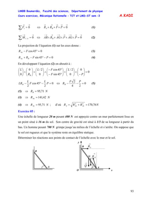UMBB Boumerdès, Faculté des sciences, Département de physique
Cours exercices, Mécanique Rationnelle : TCT et LMD-ST sem :3
93
A.KADI
∑
→→
=
i
iF 0 (1)⇔
→→→→→
=+++ 0PFRR BA
∑
→→−
=
i
AiM 0/ (2)⇔
→→→−→→−→→−
=∧+∧+∧ 0PAGFAGRAB B
La projection de l’équation (1) sur les axes donne :
045cos =°− FRAx (3)
045sin =−°−+ PFRR BAy (4)
En développant l’équation (2) on aboutit à :
0
0
0
2/
45sin
45cos
0
2/0
0
=⎟⎟
⎠
⎞
⎜⎜
⎝
⎛
−
∧⎟⎟
⎠
⎞
⎜⎜
⎝
⎛
+⎟⎟
⎠
⎞
⎜⎜
⎝
⎛
°−
°−
∧⎟⎟
⎠
⎞
⎜⎜
⎝
⎛
+⎟⎟
⎠
⎞
⎜⎜
⎝
⎛
∧⎟⎟
⎠
⎞
⎜⎜
⎝
⎛
P
L
F
FL
R
L
B
0
2
45cos
2
=−°− P
L
F
L
LRB ⇔ 0
24
2
=−−
PF
RB (5)
(5) ⇒ NRB 71,95=
(3) ⇒ NRAx 42,141=
(4) ; d’où⇒ NRAy 71,95= NRRR AyAxA 76,17022
=+=
Exercice 05 :
Une échelle de longueur 20 m pesant 400 N est appuyée contre un mur parfaitement lisse en
un point situé à 16 m du sol. Son centre de gravité est situé à 1/3 de sa longueur à partir du
bas. Un homme pesant 700 N grimpe jusqu’au milieu de l’échelle et s’arrête. On suppose que
le sol est rugueux et que le système reste en équilibre statique.
Déterminer les réactions aux points de contact de l’échelle avec le mur et le sol.
G
→
BR
C
y
→
P
→
Q
→
AR
A
B
O x
A
B
 