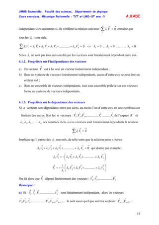 UMBB Boumerdès, Faculté des sciences, Département de physique
Cours exercices, Mécanique Rationnelle : TCT et LMD-ST sem :3
19
A.KADI
indépendant si et seulement si, ils vérifient la relation suivante : entraîne que
→→
=∑ 0
n
i
ii Vλ
tous les iλ sont nuls.
→→→→→→
=++++=∑ 0.............332211 nn
n
i
ii VVVVV λλλλλ ⇔ 01 =λ , 02 =λ , …….. 0=nλ
Si les iλ ne sont pas tous nuls on dit que les vecteurs sont linéairement dépendant entre eux.
6.1.2. Propriétés sur l’indépendance des vecteurs
a) Un vecteur est à lui seul un vecteur linéairement indépendant ;
→
V
b) Dans un système de vecteurs linéairement indépendants, aucun d’entre eux ne peut être un
vecteur nul ;
c) Dans un ensemble de vecteurs indépendants, tout sous ensemble prélevé sur ces vecteurs
forme un système de vecteurs indépendants.
6.1.3. Propriétés sur la dépendance des vecteurs
Si n vecteurs sont dépendants entre eux alors, au moins l’un d’entre eux est une combinaison
linéaire des autres. Soit les n vecteurs : de l’espace
→→→→→
ni VVVVV ..................,.........,, 321
3
R et
nλλλλ ,........,, 321 des nombres réels, si ces vecteurs sont linéairement dépendants la relation :
→→
=∑ 0
n
i
ii Vλ
Implique qu’il existe des iλ non nuls, de telle sorte que la relation puise s’écrire :
→→→→→
=++++ 0.............332211 nn VVVV λλλλ qui donne par exemple :
⎟
⎠
⎞
⎜
⎝
⎛
+++−=
→→→→
nn VVVV λλλλ .............332211
⎟
⎠
⎞
⎜
⎝
⎛
+++−=
→→→→
nn VVVV λλλ
λ
.............
1
3322
1
1
On dit alors que dépend linéairement des vecteurs :
→
1V
→→→
nVVV .........,........., 32
Remarque :
a) Si sont linéairement indépendant, alors les vecteurs
le sont aussi quel que soit les vecteurs
→→→→
nVVVV .........,.........,, 321
,...,,.........,.........,, 21321
→
+
→
+
→→→→
nnn VVVVVV ,...,, 21
→
+
→
+ nn VV
 