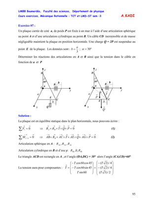 UMBB Boumerdès, Faculté des sciences, Département de physique
Cours exercices, Mécanique Rationnelle : TCT et LMD-ST sem :3
95
A.KADI
Exercice 07 :
Un plaque carrée de coté a, de poids P est fixée à un mur à l’aide d’une articulation sphérique
au point A et d’une articulation cylindrique au point B. Un câble CD inextensible et de masse
négligeable maintient la plaque en position horizontale. Une charge Q = 2P est suspendue au
point E de la plaque. Les données sont : ;
3
a
b = °= 30α
Déterminer les réactions des articulations en A et B ainsi que la tension dans le câble en
fonction de a et P
E
B
30°
A
C
z
y
a
x
b
→
Q
b
G
→
P
D
→
T
B
30°
A
C
z
y
a
x
b
E
Q
b
D
Solution :
La plaque est en équilibre statique dans le plan horizontale, nous pouvons écrire :
∑
→→
=
i
iF 0 (1)⇒
→→→→→→
=++++ 0PQTRR BA
∑
→→−
=
i
AiM 0/ (2)⇒
→→→−→→−→→−→→−
=∧+∧+∧+∧ 0PAGQAETACRAB B
Articulation sphérique en A : AzAyAx RRR ,,
Articulation cylindrique en B et d’axe y: BzBx RR ,0,
Le triangle ACD est rectangle en A , et l’angle (DA,DC) = 30° alors l’angle (CA,CD)=60°
La tension aura pour composantes :
⎟⎟
⎟
⎟
⎠
⎞
⎜⎜
⎜
⎜
⎝
⎛
−
−
=
⎟
⎟
⎟
⎠
⎞
⎜
⎜
⎜
⎝
⎛
−
−
=
→
2/)3(
4/)2(
4/)2(
60sin
45sin60cos
45cos60cos
T
T
T
T
T
T
T
 