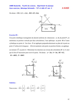 UMBB Boumerdès, Faculté des sciences, Département de physique
Cours exercices, Mécanique Rationnelle : TCT et LMD-ST sem :3
97
A.KADI
On donne : C(0 ; 1,2 ; --2,4) , D(0 ; 0,9 ; 0,6).
D
BA
1,8 m 0,6 m
C
z
y
x
Exercice 09 :
Une porte métallique rectangulaire de densité uniforme de dimensions a x b, de poids P , est
maintenue en position verticale par deux articulations, l’une sphérique au point O et l’autre
cylindrique au point A . Une force F est appliquée perpendiculairement au plan de la porte au
point C milieu de la longueur. Afin de maintenir cette porte en position fermée, on applique
un moment
→−
M au point A. Déterminer les réactions aux niveau des articulation O et A ainsi
que la force F nécessaire pour ouvrir la porte. On donne : a = 2m, b = 3m, BC= b/2,
M = 400N, P = 800N
z
A
O
→
F
x
y
C
→−
M
b
a
B
z
A
O
→
F
x
y
C
→−
M
b
a
G
B
→
P
Solution :
Nous avons : ; ; OC
⎟
⎟
⎟
⎠
⎞
⎜
⎜
⎜
⎝
⎛
=
→−
0
bOA
⎟
⎟
⎟
⎠
⎞
⎜
⎜
⎜
⎝
⎛
=
→−
2/
2/
0
a
bOG
⎟
⎟
⎟
⎠
⎞
⎜
⎜
⎜
⎝
⎛
=
→−
a
b 2/
0
 