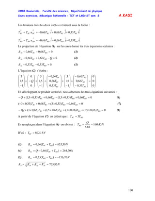 UMBB Boumerdès, Faculté des sciences, Département de physique
Cours exercices, Mécanique Rationnelle : TCT et LMD-ST sem :3
100
A.KADI
Les tensions dans les deux câbles s’écriront sous la forme :
→→→→→
++−== kTjTiTuTT BCBCBCBCBCBC 33,066,066,0
→→→→→
−+−== kTjTiTuTT BDBDBDBDBDBD 33,066,066,0
La projection de l’équation (1) sur les axes donne les trois équations scalaires :
066,066,0 =−− BDBCAx TTR (3)
066,066,0 =−++ QTTR BDBCAy (4)
033,033,0 =−+ BDBCAz TTR (5)
L’équation (2) s’écrira :
⎟
⎟
⎟
⎠
⎞
⎜
⎜
⎜
⎝
⎛
=
⎟
⎟
⎟
⎠
⎞
⎜
⎜
⎜
⎝
⎛
−
−
∧
⎟
⎟
⎟
⎠
⎞
⎜
⎜
⎜
⎝
⎛
−
+
⎟
⎟
⎟
⎠
⎞
⎜
⎜
⎜
⎝
⎛−
∧
⎟
⎟
⎟
⎠
⎞
⎜
⎜
⎜
⎝
⎛
−
+
⎟
⎟
⎟
⎠
⎞
⎜
⎜
⎜
⎝
⎛
−∧
⎟
⎟
⎟
⎠
⎞
⎜
⎜
⎜
⎝
⎛
− 0
0
0
33,0
66,0
66,0
1
5,1
3
33,0
66,0
66,0
1
5,1
3
0
0
1
5,1
3
BD
BD
BD
BC
BC
BC
T
T
T
T
T
T
Q
En développant ce produit vectoriel, nous obtenons les trois équations suivantes :
066,0)33,05,1(66,0)33,05,1( =+×−+×+− BDBDBCBC TTTTQ (6)
066,0)33,03(66,0)33,03( =+×++×− BDBDBCBC TTTT (7)
0)66,05,1()66,03()66,05,1()66,03(3 =×+×+×+×+− BDBDBCBC TTTTQ (8)
A partir de l’équation (7) on déduit que : BDBC TT 5=
En remplaçant dans l’équation (6) on obtient : N
Q
TBD 43,160
61,5
==
D’où : NTBC 15,802=
(3) NTTR BDBCAx 30,635)(66,0 =+=
(4) NTTQR BDBCAy 70,264)(66,0 =+−=
(5) NTTR BDBDAz 70,156)(33,0 −=−=
NRRRR AzAyAxA 85,705222
=++=
 