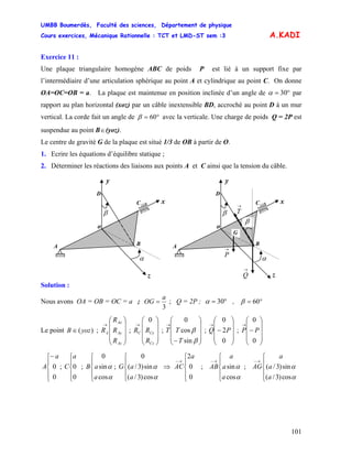 UMBB Boumerdès, Faculté des sciences, Département de physique
Cours exercices, Mécanique Rationnelle : TCT et LMD-ST sem :3
101
A.KADI
Exercice 11 :
Une plaque triangulaire homogène ABC de poids P est lié à un support fixe par
l’intermédiaire d’une articulation sphérique au point A et cylindrique au point C. On donne
OA=OC=OB = a. La plaque est maintenue en position inclinée d’un angle de °= 30α par
rapport au plan horizontal (xoz) par un câble inextensible BD, accroché au point D à un mur
vertical. La corde fait un angle de °= 60β avec la verticale. Une charge de poids Q = 2P est
suspendue au point B∈(yoz).
Le centre de gravité G de la plaque est situé 1/3 de OB à partir de O.
1. Ecrire les équations d’équilibre statique ;
2. Déterminer les réactions des liaisons aux points A et C ainsi que la tension du câble.
β
BA
α
y
o
C
D
z
x
→
Q
→
P
→
Tβ
BA
α
y
o
C
D
z
x
G
β
Solution :
Nous avons OA = OB = OC = a ;
3
a
OG ; Q = 2P ;= °= 30α , °= 60β
Le point ; ; ; T ; Q ;)(yozB ∈
⎟
⎟
⎟
⎠
⎞
⎜
⎜
⎜
⎝
⎛
→
Az
Ay
Ax
A
R
R
R
R
⎟
⎟
⎟
⎠
⎞
⎜
⎜
⎜
⎝
⎛
→
Cz
CyC
R
RR
0
⎟
⎟
⎟
⎠
⎞
⎜
⎜
⎜
⎝
⎛
−
→
β
β
sin
cos
0
T
T
⎟
⎟
⎟
⎠
⎞
⎜
⎜
⎜
⎝
⎛
−
→
0
2
0
P
⎟
⎟
⎟
⎠
⎞
⎜
⎜
⎜
⎝
⎛
−
→
0
0
PP
⎪
⎩
⎪
⎨
⎧−
0
0
a
A ; C ; ; ; ;
⎪
⎩
⎪
⎨
⎧
0
0
a
⎪
⎩
⎪
⎨
⎧
α
α
cos
sin
0
a
aB
⎪
⎩
⎪
⎨
⎧
α
α
cos)3/(
sin)3/(
0
a
aG ⇒
⎪
⎩
⎪
⎨
⎧
→−
0
0
2a
AC
⎪
⎩
⎪
⎨
⎧
→−
α
α
cos
sin
a
a
a
AB
⎪
⎩
⎪
⎨
⎧
→−
α
α
cos)3/(
sin)3/(
a
a
a
AG
 