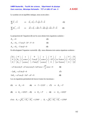 UMBB Boumerdès, Faculté des sciences, Département de physique
Cours exercices, Mécanique Rationnelle : TCT et LMD-ST sem :3
102
A.KADI
Le système est en équilibre statique, nous avons alors :
→→
=∑ 0
i
iF (1)⇔
→→→→→→
=++++ 0PQTRR CA
→→−
=∑ 0/
i
AiM (2)⇔
→→→−→→−→→−→→−
=∧+∧+∧+∧ 0PAGQABTABRAC C
La projection de l’équation (1) sur les axes donne trois équations scalaires :
0=AxR (3)
02cos =−−++ PPTRR CyAy β (4)
0sin =−+ βTRR CzAz (5)
En développant l’équation vectorielle (2), nous obtenons trois autres équations scalaires :
⎟
⎟
⎟
⎠
⎞
⎜
⎜
⎜
⎝
⎛
=
⎟
⎟
⎟
⎠
⎞
⎜
⎜
⎜
⎝
⎛
−∧
⎟
⎟
⎟
⎠
⎞
⎜
⎜
⎜
⎝
⎛
+
⎟
⎟
⎟
⎠
⎞
⎜
⎜
⎜
⎝
⎛
−∧
⎟
⎟
⎟
⎠
⎞
⎜
⎜
⎜
⎝
⎛
+
⎟
⎟
⎟
⎠
⎞
⎜
⎜
⎜
⎝
⎛
−
∧
⎟
⎟
⎟
⎠
⎞
⎜
⎜
⎜
⎝
⎛
+
⎟
⎟
⎟
⎠
⎞
⎜
⎜
⎜
⎝
⎛
∧
⎟
⎟
⎟
⎠
⎞
⎜
⎜
⎜
⎝
⎛
0
0
0
0
0
cos)3/(
sin)3/(
0
2
0
cos
sin
sin
cos
0
cos
sin
0
0
0
2
P
a
a
a
P
a
a
a
T
T
a
a
a
R
R
a
Cz
Cy
α
α
α
α
β
β
α
α
0cos
3
cos2coscossinsin =++−− ααβαβα
aP
aPaTaT (6)
0sin2 =+− βaTaRCz (7)
02cos2 =−−+ aPaPaTaRCy β (8)
Les six équations permettent de trouver toutes les inconnues :
(3) (6)⇒ 0=AxR ⇒ PT 32,2= ; (7) ⇒ PRCz =
(8) ; (5) ⇒⇒ PRCy 92,0= PRAz = ; (4) ⇒ PRAy 92,0=
d’où : PRRRR AzAyAxA 358,1222
=++= ; PRRRR CzCyCxC 358,1222
=++=
 