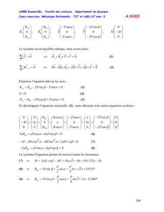UMBB Boumerdès, Faculté des sciences, Département de physique
Cours exercices, Mécanique Rationnelle : TCT et LMD-ST sem :3
104
A.KADI
⎟
⎟
⎟
⎠
⎞
⎜
⎜
⎜
⎝
⎛
→
Az
Ax
A
R
R
R 0 ; ; ; ;
⎟
⎟
⎟
⎠
⎞
⎜
⎜
⎜
⎝
⎛
→
Bz
Bx
B
R
R
R 0
⎟
⎟
⎟
⎠
⎞
⎜
⎜
⎜
⎝
⎛−
→
α
α
cos
0
sin
P
P
T
⎟
⎟
⎟
⎠
⎞
⎜
⎜
⎜
⎝
⎛
−
−
→
β
β
cos2
0
sin2
P
P
F
⎟
⎟
⎟
⎠
⎞
⎜
⎜
⎜
⎝
⎛
−
→−
0
0
MM
Le système est en équilibre statique, nous avons alors :
→→
=∑ 0
i
iF (1)⇔
→→→→→
=+++ 0FTRR BA
→→−
=∑ 0/
i
AiM (2)⇔
→→→−→→−→→−→−
=∧+∧+∧+ 0FAETAHRABM B
Projetons l’équation (1) sur les axes :
0sinsin2 =−−+ αβ PPRR BxAx (3)
00 = (4)
0coscos2 =+−+ αβ PPRR BzAz (5)
En développant l’équation vectorielle (2), nous obtenons trois autres équations scalaires :
⎟
⎟
⎟
⎠
⎞
⎜
⎜
⎜
⎝
⎛
=
⎟
⎟
⎟
⎠
⎞
⎜
⎜
⎜
⎝
⎛
−
−
∧
⎟
⎟
⎟
⎠
⎞
⎜
⎜
⎜
⎝
⎛
+
⎟
⎟
⎟
⎠
⎞
⎜
⎜
⎜
⎝
⎛−
∧
⎟
⎟
⎟
⎠
⎞
⎜
⎜
⎜
⎝
⎛
+
⎟
⎟
⎟
⎠
⎞
⎜
⎜
⎜
⎝
⎛
∧
⎟
⎟
⎟
⎠
⎞
⎜
⎜
⎜
⎝
⎛
+
⎟
⎟
⎟
⎠
⎞
⎜
⎜
⎜
⎝
⎛
−
0
0
0
cos2
0
sin2
0
3
cos
0
sin
sin
cos
0
0
2
0
0
0
β
β
α
α
α
α
P
P
a
a
P
P
R
a
R
R
R
aM
Bz
Bx
0cos6cos2 =−+ βα aPaPaRBz (6)
022sin2cos =+−−− βαα osaPcRPRPM (7)
0sin6sin2 =++− βα aPaPaRBx (8)
Le système d’équation permet de trouver toutes les inconnues.
(7) ⇒ )732,1()3(2 RaPRaPRPosaPcM −=−=−= β
(8) ⇒ P
PP
PRBx 933,1)36(
4
sin
2
sin3 =+=+= αβ
(6) ⇒ P
PP
PRBz 348,2)136(
4
cos
2
cos3 =−=−= αβ
 