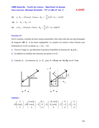 UMBB Boumerdès, Faculté des sciences, Département de physique
Cours exercices, Mécanique Rationnelle : TCT et LMD-ST sem :3
105
A.KADI
(5) ⇒ P
P
RPPR BzAz 116,1)132(
4
coscos2 −=+−=−−= αβ
(4) ⇒ 0== ByAy RR
(3) ⇒ P
P
RPPR BxAx 067,0)23(
4
sinsin2 =−=−+= αβ
Exercice 13 :
Soit le système, constitué de deux masses ponctuelles, liées entre elles par une tige homogène
de longueur AB= L et de masse négligeable. Le système est soumis à deux liaisons sans
frottement en A et O. on donne mmm AB 33 == .
1. Trouver l’angle 0θ qui détermine la position d’équilibre en fonction de m, d, L. ;
2. En déduire les modules des réactions aux points A et O ;
3. Calculer 0θ , les réactions et pour L = 20 cm, m = 0,1 Kg et d = 5 cm0R AR
O
→
OR
→
AR
→
AP
→
BP
0θ
0θ
A
B
d
x
y
O
A
B
d
θ
Solution :
; ; ; ; ;
⎟
⎟
⎟
⎠
⎞
⎜
⎜
⎜
⎝
⎛
→−
0
0θtgd
d
AO
⎟
⎟
⎟
⎠
⎞
⎜
⎜
⎜
⎝
⎛
→−
0
sin
cos
0
0
θ
θ
L
L
AB
⎟
⎟
⎟
⎠
⎞
⎜
⎜
⎜
⎝
⎛
→
0
0
A
A
R
R
⎟
⎟
⎟
⎠
⎞
⎜
⎜
⎜
⎝
⎛−
→
0
cos
sin
0
0
θ
θ
O
O
O R
R
R
⎟
⎟
⎟
⎠
⎞
⎜
⎜
⎜
⎝
⎛
−
→
0
0
AA PP
⎟
⎟
⎟
⎠
⎞
⎜
⎜
⎜
⎝
⎛
−
→
0
0
BB PP
 